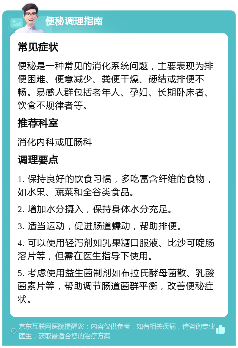 便秘调理指南 常见症状 便秘是一种常见的消化系统问题，主要表现为排便困难、便意减少、粪便干燥、硬结或排便不畅。易感人群包括老年人、孕妇、长期卧床者、饮食不规律者等。 推荐科室 消化内科或肛肠科 调理要点 1. 保持良好的饮食习惯，多吃富含纤维的食物，如水果、蔬菜和全谷类食品。 2. 增加水分摄入，保持身体水分充足。 3. 适当运动，促进肠道蠕动，帮助排便。 4. 可以使用轻泻剂如乳果糖口服液、比沙可啶肠溶片等，但需在医生指导下使用。 5. 考虑使用益生菌制剂如布拉氏酵母菌散、乳酸菌素片等，帮助调节肠道菌群平衡，改善便秘症状。