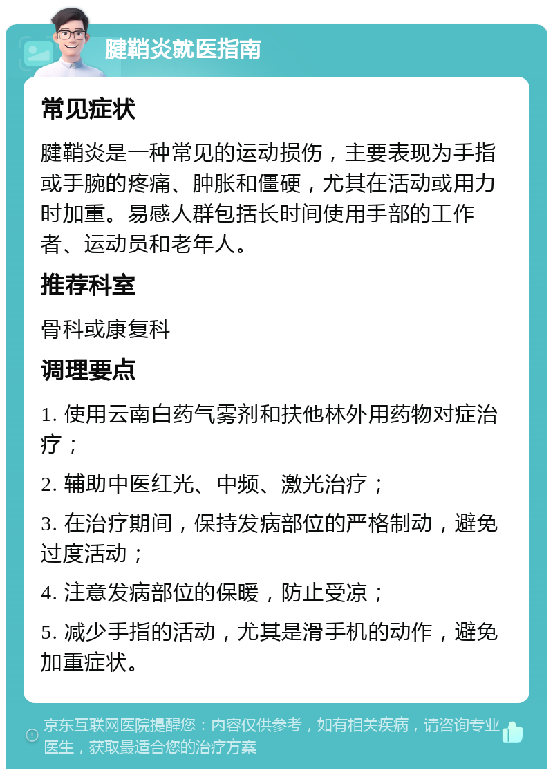 腱鞘炎就医指南 常见症状 腱鞘炎是一种常见的运动损伤，主要表现为手指或手腕的疼痛、肿胀和僵硬，尤其在活动或用力时加重。易感人群包括长时间使用手部的工作者、运动员和老年人。 推荐科室 骨科或康复科 调理要点 1. 使用云南白药气雾剂和扶他林外用药物对症治疗； 2. 辅助中医红光、中频、激光治疗； 3. 在治疗期间，保持发病部位的严格制动，避免过度活动； 4. 注意发病部位的保暖，防止受凉； 5. 减少手指的活动，尤其是滑手机的动作，避免加重症状。