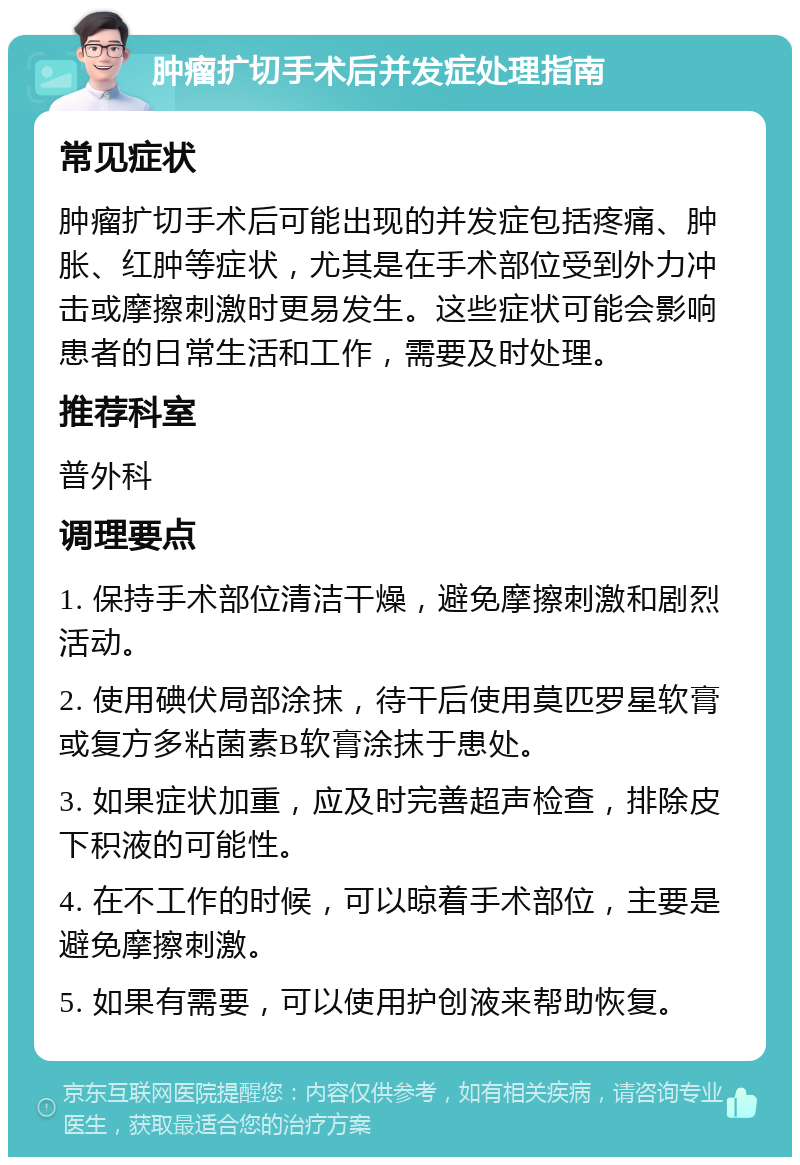 肿瘤扩切手术后并发症处理指南 常见症状 肿瘤扩切手术后可能出现的并发症包括疼痛、肿胀、红肿等症状，尤其是在手术部位受到外力冲击或摩擦刺激时更易发生。这些症状可能会影响患者的日常生活和工作，需要及时处理。 推荐科室 普外科 调理要点 1. 保持手术部位清洁干燥，避免摩擦刺激和剧烈活动。 2. 使用碘伏局部涂抹，待干后使用莫匹罗星软膏或复方多粘菌素B软膏涂抹于患处。 3. 如果症状加重，应及时完善超声检查，排除皮下积液的可能性。 4. 在不工作的时候，可以晾着手术部位，主要是避免摩擦刺激。 5. 如果有需要，可以使用护创液来帮助恢复。