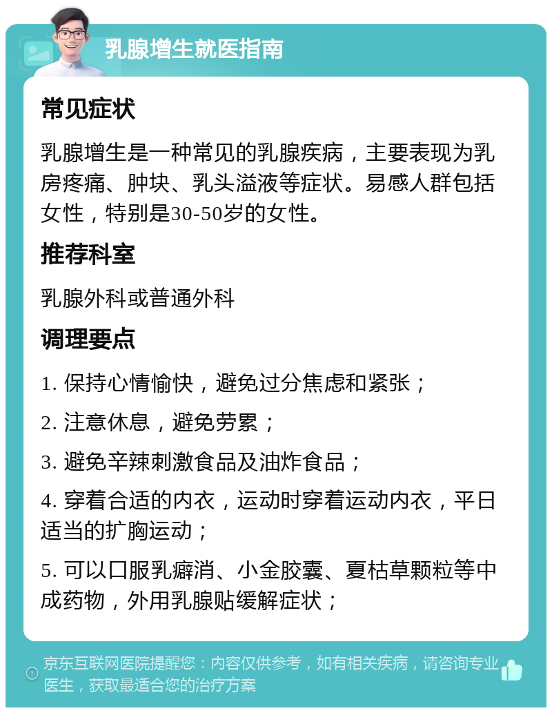 乳腺增生就医指南 常见症状 乳腺增生是一种常见的乳腺疾病，主要表现为乳房疼痛、肿块、乳头溢液等症状。易感人群包括女性，特别是30-50岁的女性。 推荐科室 乳腺外科或普通外科 调理要点 1. 保持心情愉快，避免过分焦虑和紧张； 2. 注意休息，避免劳累； 3. 避免辛辣刺激食品及油炸食品； 4. 穿着合适的内衣，运动时穿着运动内衣，平日适当的扩胸运动； 5. 可以口服乳癖消、小金胶囊、夏枯草颗粒等中成药物，外用乳腺贴缓解症状；