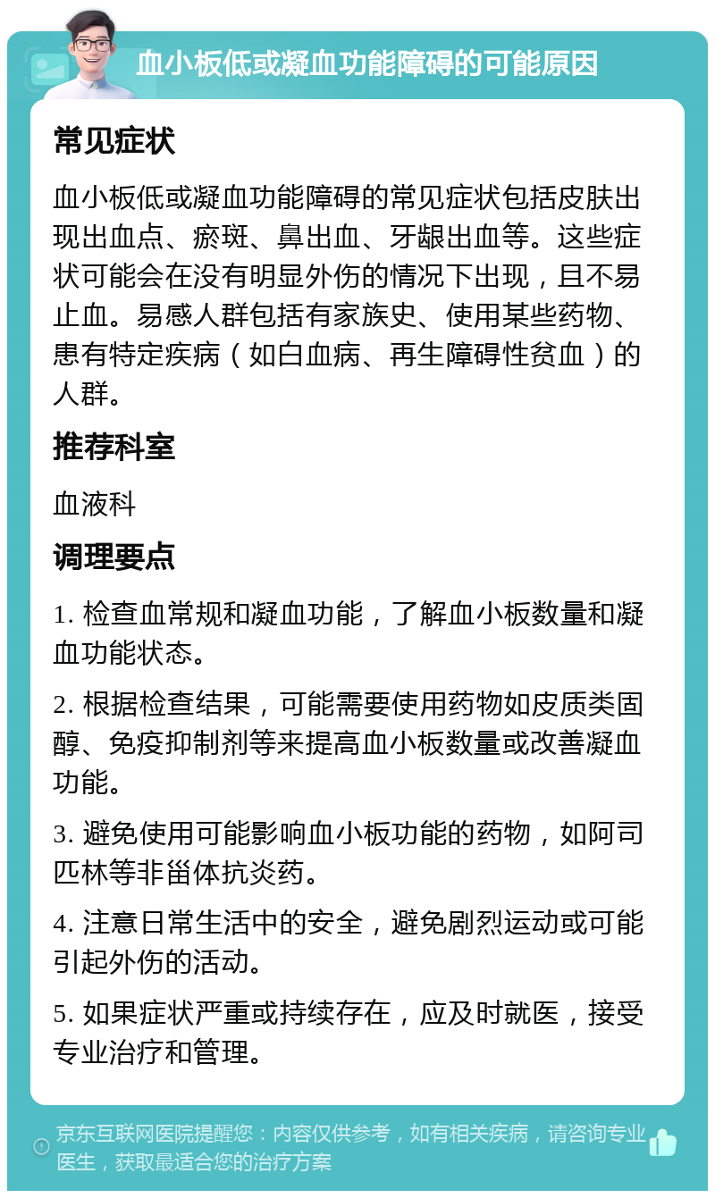 血小板低或凝血功能障碍的可能原因 常见症状 血小板低或凝血功能障碍的常见症状包括皮肤出现出血点、瘀斑、鼻出血、牙龈出血等。这些症状可能会在没有明显外伤的情况下出现，且不易止血。易感人群包括有家族史、使用某些药物、患有特定疾病（如白血病、再生障碍性贫血）的人群。 推荐科室 血液科 调理要点 1. 检查血常规和凝血功能，了解血小板数量和凝血功能状态。 2. 根据检查结果，可能需要使用药物如皮质类固醇、免疫抑制剂等来提高血小板数量或改善凝血功能。 3. 避免使用可能影响血小板功能的药物，如阿司匹林等非甾体抗炎药。 4. 注意日常生活中的安全，避免剧烈运动或可能引起外伤的活动。 5. 如果症状严重或持续存在，应及时就医，接受专业治疗和管理。