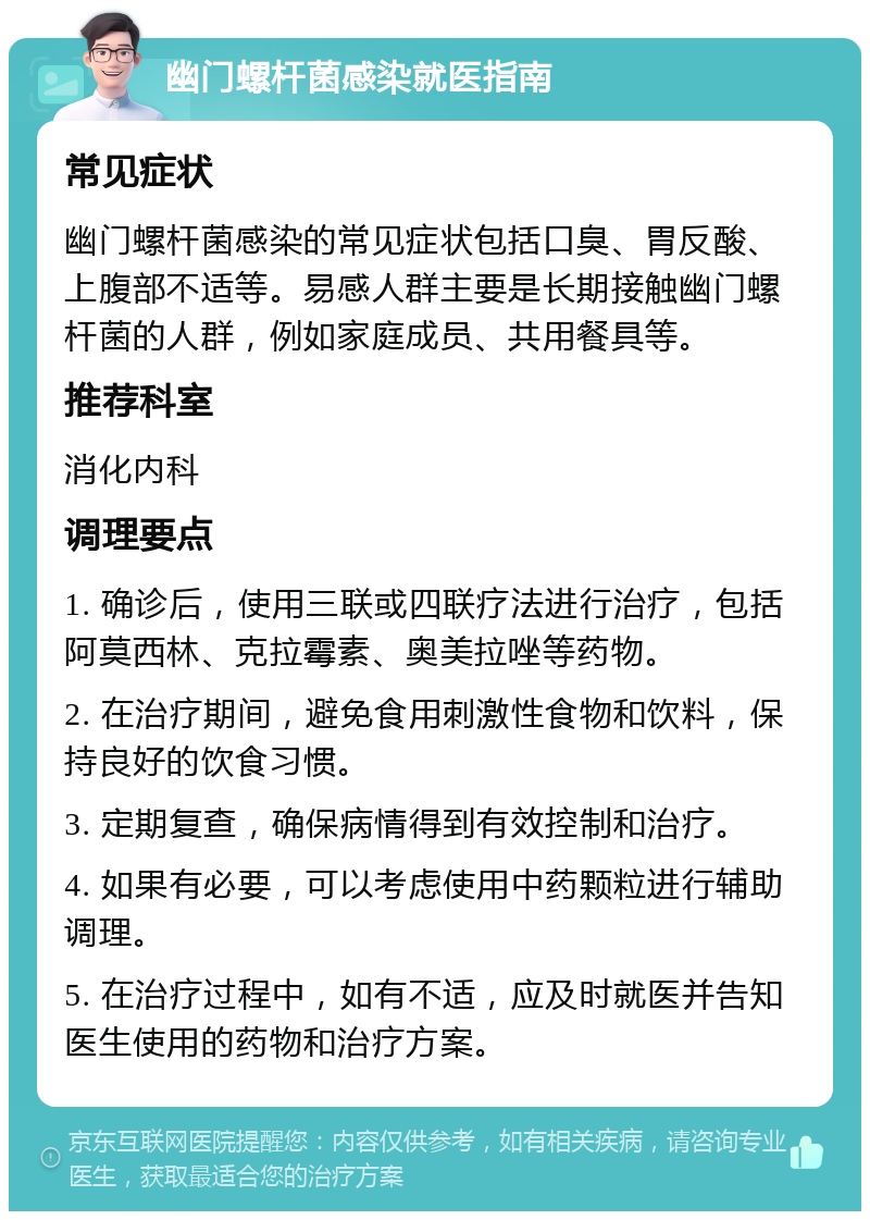 幽门螺杆菌感染就医指南 常见症状 幽门螺杆菌感染的常见症状包括口臭、胃反酸、上腹部不适等。易感人群主要是长期接触幽门螺杆菌的人群，例如家庭成员、共用餐具等。 推荐科室 消化内科 调理要点 1. 确诊后，使用三联或四联疗法进行治疗，包括阿莫西林、克拉霉素、奥美拉唑等药物。 2. 在治疗期间，避免食用刺激性食物和饮料，保持良好的饮食习惯。 3. 定期复查，确保病情得到有效控制和治疗。 4. 如果有必要，可以考虑使用中药颗粒进行辅助调理。 5. 在治疗过程中，如有不适，应及时就医并告知医生使用的药物和治疗方案。