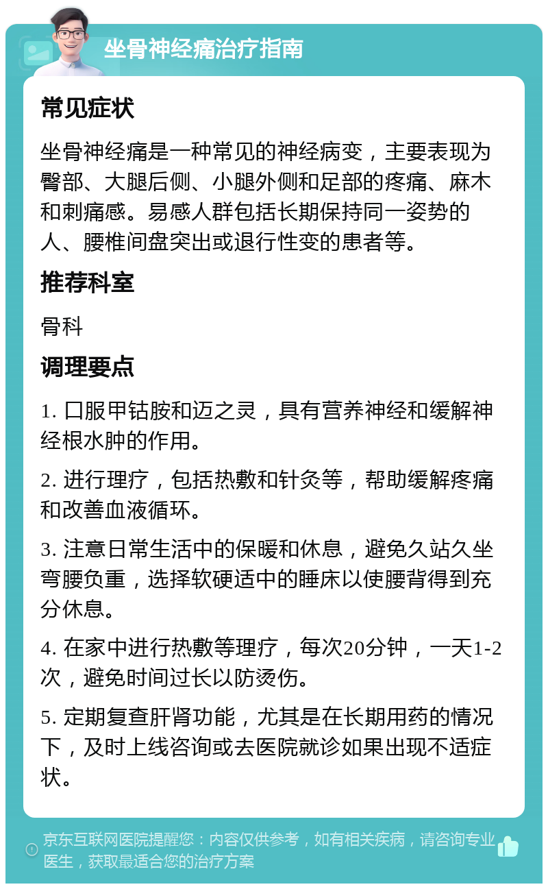 坐骨神经痛治疗指南 常见症状 坐骨神经痛是一种常见的神经病变，主要表现为臀部、大腿后侧、小腿外侧和足部的疼痛、麻木和刺痛感。易感人群包括长期保持同一姿势的人、腰椎间盘突出或退行性变的患者等。 推荐科室 骨科 调理要点 1. 口服甲钴胺和迈之灵，具有营养神经和缓解神经根水肿的作用。 2. 进行理疗，包括热敷和针灸等，帮助缓解疼痛和改善血液循环。 3. 注意日常生活中的保暖和休息，避免久站久坐弯腰负重，选择软硬适中的睡床以使腰背得到充分休息。 4. 在家中进行热敷等理疗，每次20分钟，一天1-2次，避免时间过长以防烫伤。 5. 定期复查肝肾功能，尤其是在长期用药的情况下，及时上线咨询或去医院就诊如果出现不适症状。