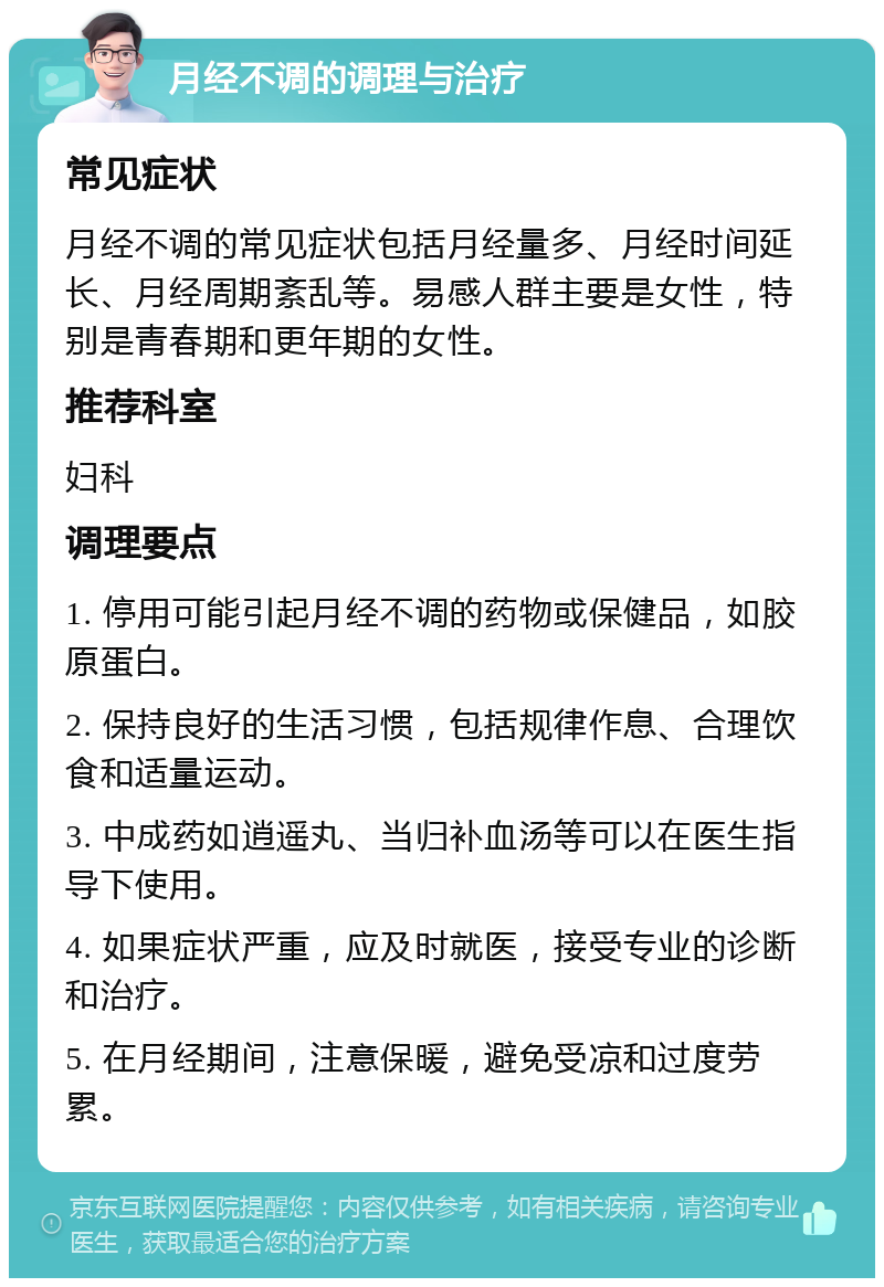 月经不调的调理与治疗 常见症状 月经不调的常见症状包括月经量多、月经时间延长、月经周期紊乱等。易感人群主要是女性，特别是青春期和更年期的女性。 推荐科室 妇科 调理要点 1. 停用可能引起月经不调的药物或保健品，如胶原蛋白。 2. 保持良好的生活习惯，包括规律作息、合理饮食和适量运动。 3. 中成药如逍遥丸、当归补血汤等可以在医生指导下使用。 4. 如果症状严重，应及时就医，接受专业的诊断和治疗。 5. 在月经期间，注意保暖，避免受凉和过度劳累。