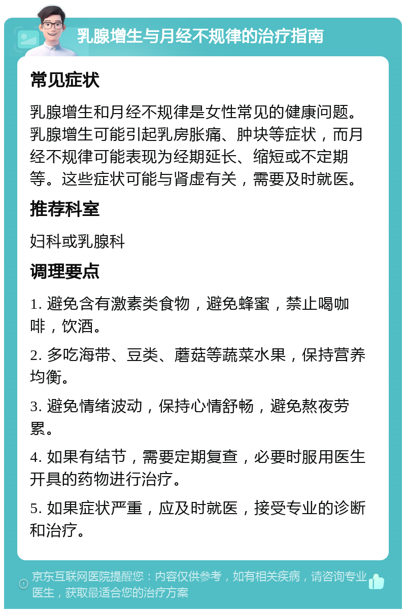 乳腺增生与月经不规律的治疗指南 常见症状 乳腺增生和月经不规律是女性常见的健康问题。乳腺增生可能引起乳房胀痛、肿块等症状，而月经不规律可能表现为经期延长、缩短或不定期等。这些症状可能与肾虚有关，需要及时就医。 推荐科室 妇科或乳腺科 调理要点 1. 避免含有激素类食物，避免蜂蜜，禁止喝咖啡，饮酒。 2. 多吃海带、豆类、蘑菇等蔬菜水果，保持营养均衡。 3. 避免情绪波动，保持心情舒畅，避免熬夜劳累。 4. 如果有结节，需要定期复查，必要时服用医生开具的药物进行治疗。 5. 如果症状严重，应及时就医，接受专业的诊断和治疗。