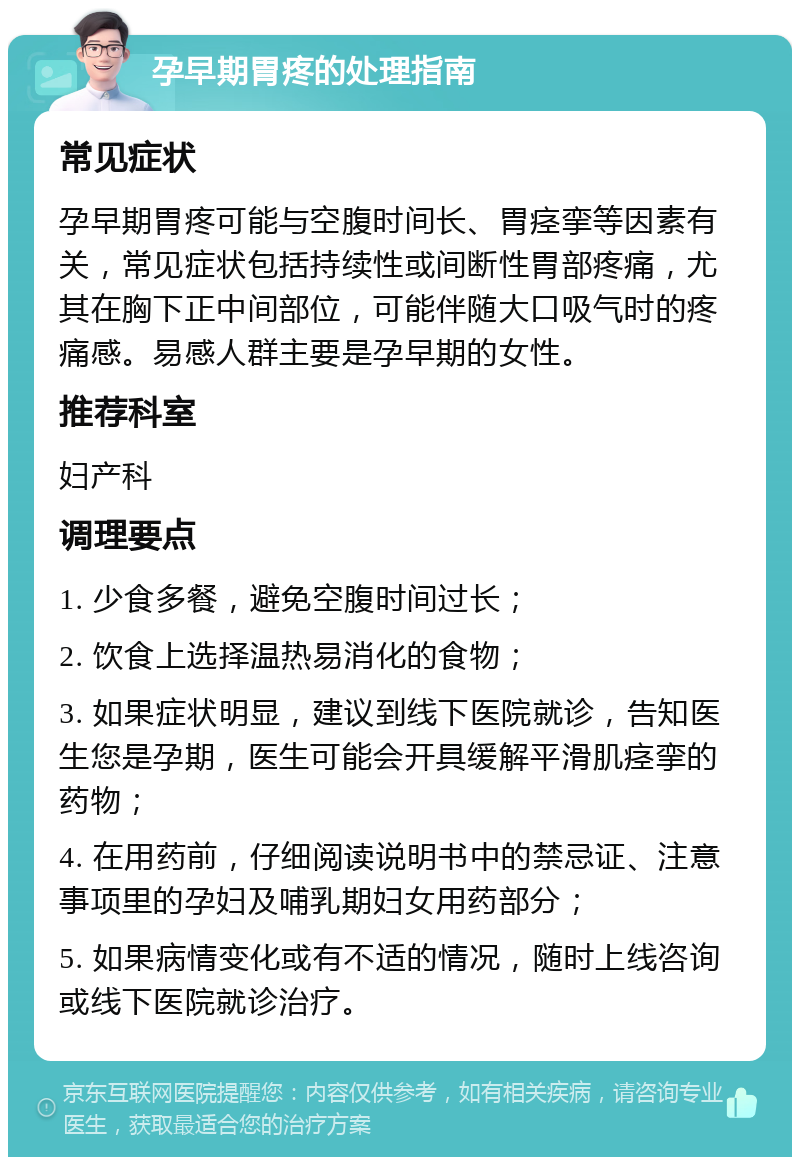 孕早期胃疼的处理指南 常见症状 孕早期胃疼可能与空腹时间长、胃痉挛等因素有关，常见症状包括持续性或间断性胃部疼痛，尤其在胸下正中间部位，可能伴随大口吸气时的疼痛感。易感人群主要是孕早期的女性。 推荐科室 妇产科 调理要点 1. 少食多餐，避免空腹时间过长； 2. 饮食上选择温热易消化的食物； 3. 如果症状明显，建议到线下医院就诊，告知医生您是孕期，医生可能会开具缓解平滑肌痉挛的药物； 4. 在用药前，仔细阅读说明书中的禁忌证、注意事项里的孕妇及哺乳期妇女用药部分； 5. 如果病情变化或有不适的情况，随时上线咨询或线下医院就诊治疗。