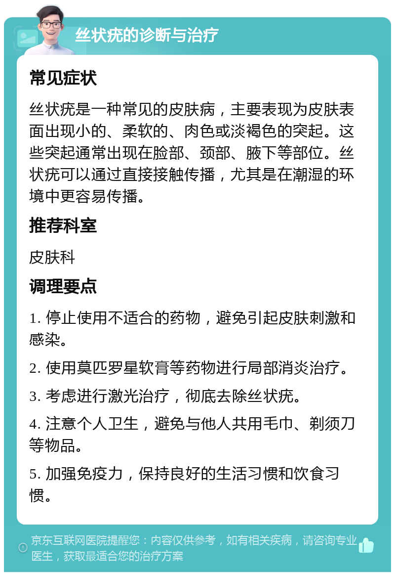 丝状疣的诊断与治疗 常见症状 丝状疣是一种常见的皮肤病，主要表现为皮肤表面出现小的、柔软的、肉色或淡褐色的突起。这些突起通常出现在脸部、颈部、腋下等部位。丝状疣可以通过直接接触传播，尤其是在潮湿的环境中更容易传播。 推荐科室 皮肤科 调理要点 1. 停止使用不适合的药物，避免引起皮肤刺激和感染。 2. 使用莫匹罗星软膏等药物进行局部消炎治疗。 3. 考虑进行激光治疗，彻底去除丝状疣。 4. 注意个人卫生，避免与他人共用毛巾、剃须刀等物品。 5. 加强免疫力，保持良好的生活习惯和饮食习惯。