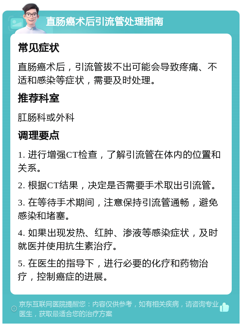 直肠癌术后引流管处理指南 常见症状 直肠癌术后，引流管拔不出可能会导致疼痛、不适和感染等症状，需要及时处理。 推荐科室 肛肠科或外科 调理要点 1. 进行增强CT检查，了解引流管在体内的位置和关系。 2. 根据CT结果，决定是否需要手术取出引流管。 3. 在等待手术期间，注意保持引流管通畅，避免感染和堵塞。 4. 如果出现发热、红肿、渗液等感染症状，及时就医并使用抗生素治疗。 5. 在医生的指导下，进行必要的化疗和药物治疗，控制癌症的进展。