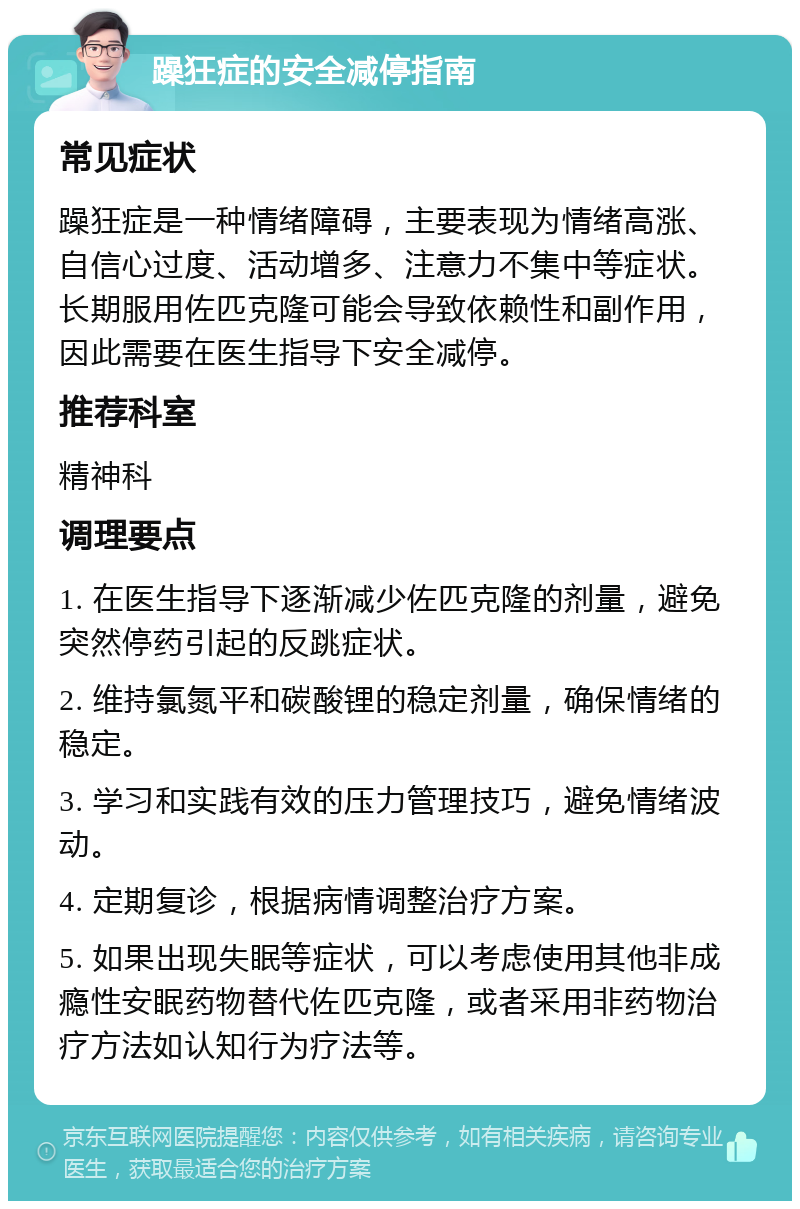 躁狂症的安全减停指南 常见症状 躁狂症是一种情绪障碍，主要表现为情绪高涨、自信心过度、活动增多、注意力不集中等症状。长期服用佐匹克隆可能会导致依赖性和副作用，因此需要在医生指导下安全减停。 推荐科室 精神科 调理要点 1. 在医生指导下逐渐减少佐匹克隆的剂量，避免突然停药引起的反跳症状。 2. 维持氯氮平和碳酸锂的稳定剂量，确保情绪的稳定。 3. 学习和实践有效的压力管理技巧，避免情绪波动。 4. 定期复诊，根据病情调整治疗方案。 5. 如果出现失眠等症状，可以考虑使用其他非成瘾性安眠药物替代佐匹克隆，或者采用非药物治疗方法如认知行为疗法等。