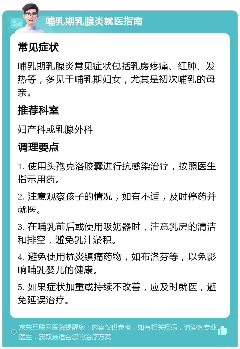 哺乳期乳腺炎就医指南 常见症状 哺乳期乳腺炎常见症状包括乳房疼痛、红肿、发热等，多见于哺乳期妇女，尤其是初次哺乳的母亲。 推荐科室 妇产科或乳腺外科 调理要点 1. 使用头孢克洛胶囊进行抗感染治疗，按照医生指示用药。 2. 注意观察孩子的情况，如有不适，及时停药并就医。 3. 在哺乳前后或使用吸奶器时，注意乳房的清洁和排空，避免乳汁淤积。 4. 避免使用抗炎镇痛药物，如布洛芬等，以免影响哺乳婴儿的健康。 5. 如果症状加重或持续不改善，应及时就医，避免延误治疗。