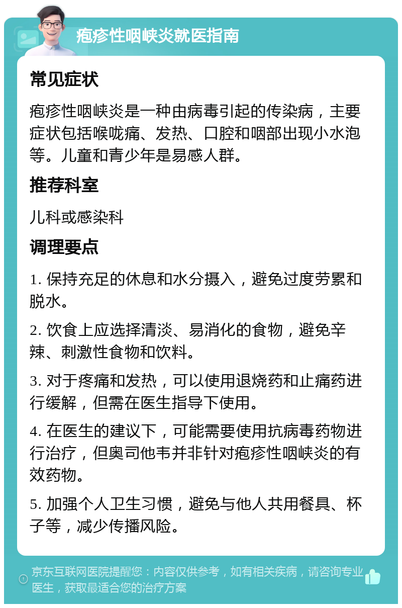 疱疹性咽峡炎就医指南 常见症状 疱疹性咽峡炎是一种由病毒引起的传染病，主要症状包括喉咙痛、发热、口腔和咽部出现小水泡等。儿童和青少年是易感人群。 推荐科室 儿科或感染科 调理要点 1. 保持充足的休息和水分摄入，避免过度劳累和脱水。 2. 饮食上应选择清淡、易消化的食物，避免辛辣、刺激性食物和饮料。 3. 对于疼痛和发热，可以使用退烧药和止痛药进行缓解，但需在医生指导下使用。 4. 在医生的建议下，可能需要使用抗病毒药物进行治疗，但奥司他韦并非针对疱疹性咽峡炎的有效药物。 5. 加强个人卫生习惯，避免与他人共用餐具、杯子等，减少传播风险。