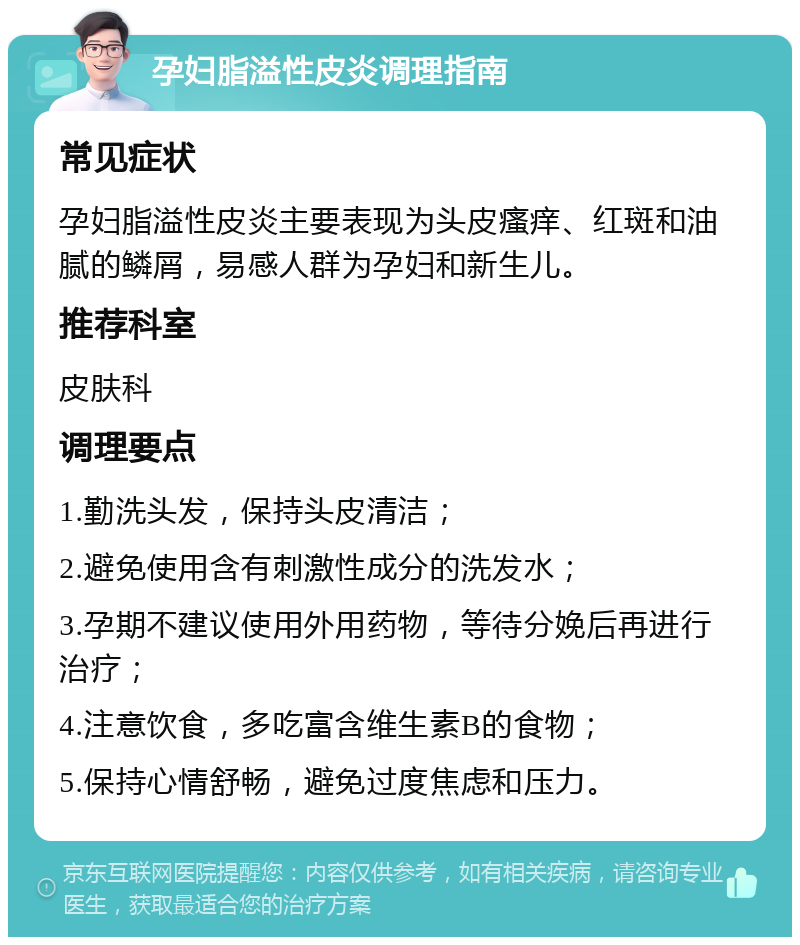 孕妇脂溢性皮炎调理指南 常见症状 孕妇脂溢性皮炎主要表现为头皮瘙痒、红斑和油腻的鳞屑，易感人群为孕妇和新生儿。 推荐科室 皮肤科 调理要点 1.勤洗头发，保持头皮清洁； 2.避免使用含有刺激性成分的洗发水； 3.孕期不建议使用外用药物，等待分娩后再进行治疗； 4.注意饮食，多吃富含维生素B的食物； 5.保持心情舒畅，避免过度焦虑和压力。