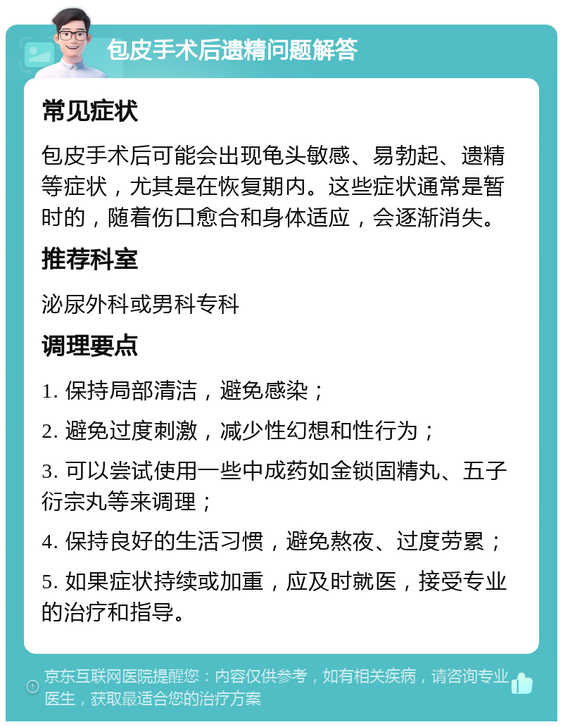 包皮手术后遗精问题解答 常见症状 包皮手术后可能会出现龟头敏感、易勃起、遗精等症状，尤其是在恢复期内。这些症状通常是暂时的，随着伤口愈合和身体适应，会逐渐消失。 推荐科室 泌尿外科或男科专科 调理要点 1. 保持局部清洁，避免感染； 2. 避免过度刺激，减少性幻想和性行为； 3. 可以尝试使用一些中成药如金锁固精丸、五子衍宗丸等来调理； 4. 保持良好的生活习惯，避免熬夜、过度劳累； 5. 如果症状持续或加重，应及时就医，接受专业的治疗和指导。