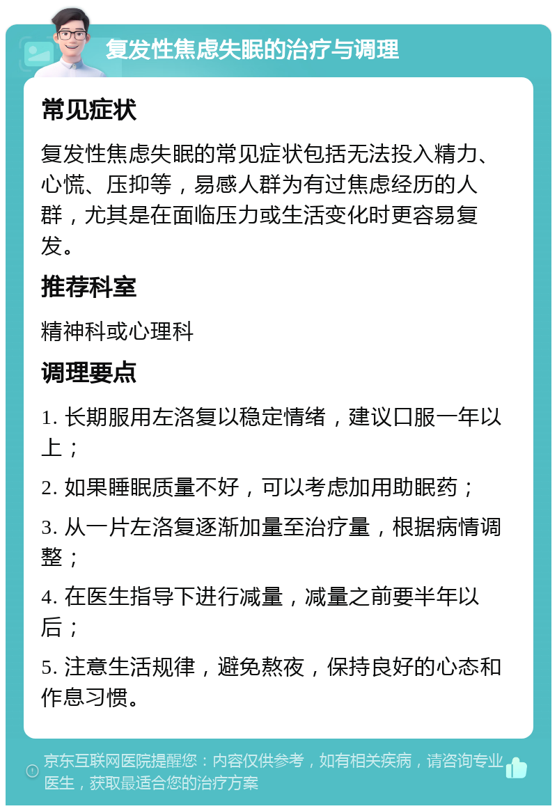 复发性焦虑失眠的治疗与调理 常见症状 复发性焦虑失眠的常见症状包括无法投入精力、心慌、压抑等，易感人群为有过焦虑经历的人群，尤其是在面临压力或生活变化时更容易复发。 推荐科室 精神科或心理科 调理要点 1. 长期服用左洛复以稳定情绪，建议口服一年以上； 2. 如果睡眠质量不好，可以考虑加用助眠药； 3. 从一片左洛复逐渐加量至治疗量，根据病情调整； 4. 在医生指导下进行减量，减量之前要半年以后； 5. 注意生活规律，避免熬夜，保持良好的心态和作息习惯。