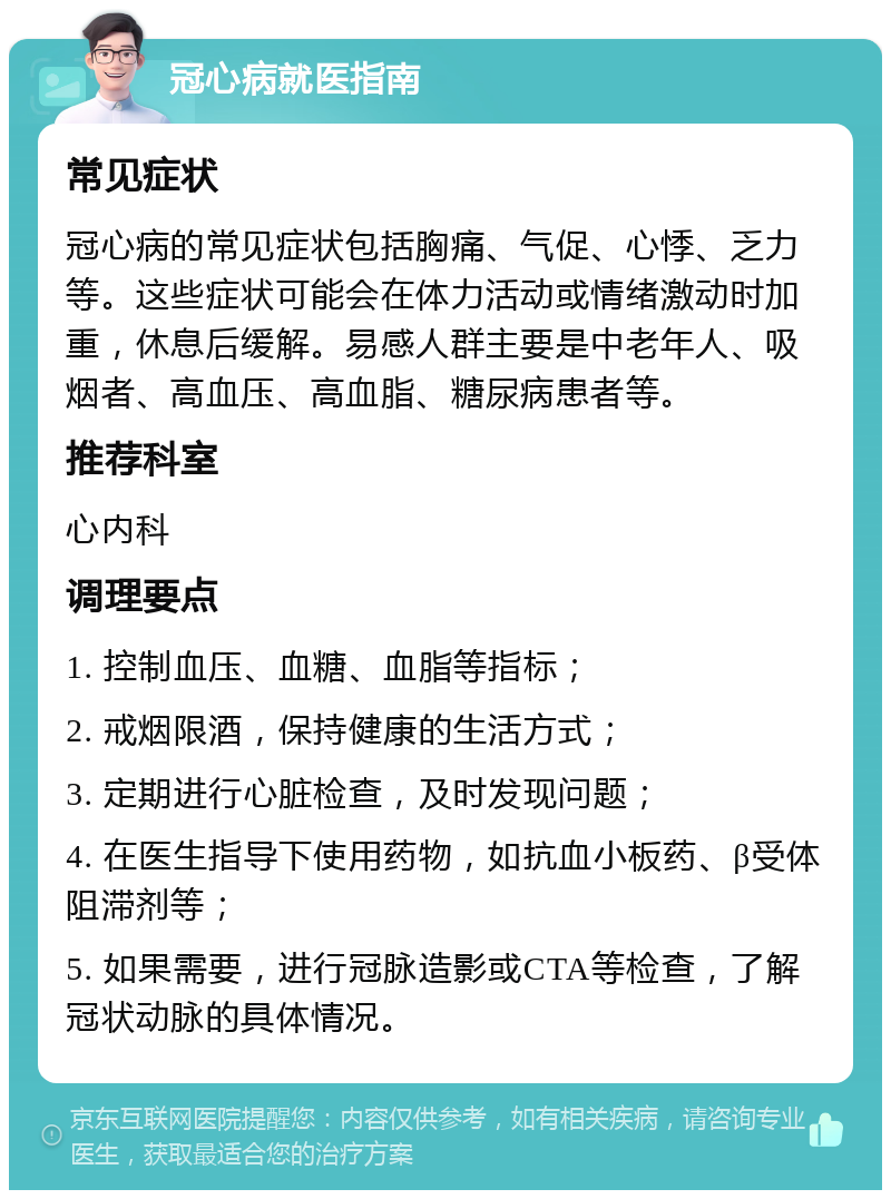 冠心病就医指南 常见症状 冠心病的常见症状包括胸痛、气促、心悸、乏力等。这些症状可能会在体力活动或情绪激动时加重，休息后缓解。易感人群主要是中老年人、吸烟者、高血压、高血脂、糖尿病患者等。 推荐科室 心内科 调理要点 1. 控制血压、血糖、血脂等指标； 2. 戒烟限酒，保持健康的生活方式； 3. 定期进行心脏检查，及时发现问题； 4. 在医生指导下使用药物，如抗血小板药、β受体阻滞剂等； 5. 如果需要，进行冠脉造影或CTA等检查，了解冠状动脉的具体情况。