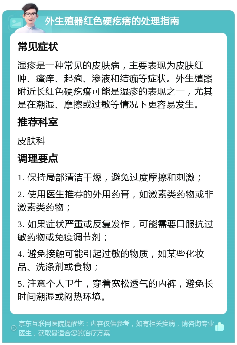 外生殖器红色硬疙瘩的处理指南 常见症状 湿疹是一种常见的皮肤病，主要表现为皮肤红肿、瘙痒、起疱、渗液和结痂等症状。外生殖器附近长红色硬疙瘩可能是湿疹的表现之一，尤其是在潮湿、摩擦或过敏等情况下更容易发生。 推荐科室 皮肤科 调理要点 1. 保持局部清洁干燥，避免过度摩擦和刺激； 2. 使用医生推荐的外用药膏，如激素类药物或非激素类药物； 3. 如果症状严重或反复发作，可能需要口服抗过敏药物或免疫调节剂； 4. 避免接触可能引起过敏的物质，如某些化妆品、洗涤剂或食物； 5. 注意个人卫生，穿着宽松透气的内裤，避免长时间潮湿或闷热环境。