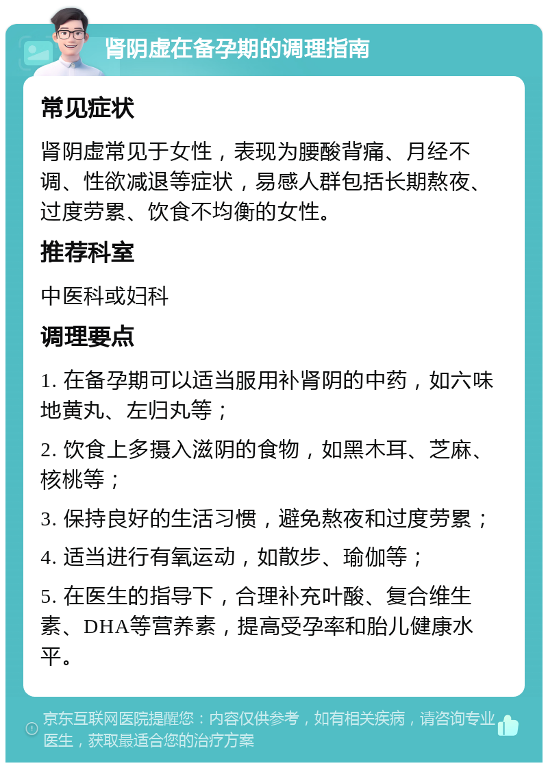 肾阴虚在备孕期的调理指南 常见症状 肾阴虚常见于女性，表现为腰酸背痛、月经不调、性欲减退等症状，易感人群包括长期熬夜、过度劳累、饮食不均衡的女性。 推荐科室 中医科或妇科 调理要点 1. 在备孕期可以适当服用补肾阴的中药，如六味地黄丸、左归丸等； 2. 饮食上多摄入滋阴的食物，如黑木耳、芝麻、核桃等； 3. 保持良好的生活习惯，避免熬夜和过度劳累； 4. 适当进行有氧运动，如散步、瑜伽等； 5. 在医生的指导下，合理补充叶酸、复合维生素、DHA等营养素，提高受孕率和胎儿健康水平。