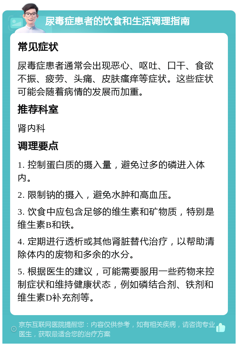 尿毒症患者的饮食和生活调理指南 常见症状 尿毒症患者通常会出现恶心、呕吐、口干、食欲不振、疲劳、头痛、皮肤瘙痒等症状。这些症状可能会随着病情的发展而加重。 推荐科室 肾内科 调理要点 1. 控制蛋白质的摄入量，避免过多的磷进入体内。 2. 限制钠的摄入，避免水肿和高血压。 3. 饮食中应包含足够的维生素和矿物质，特别是维生素B和铁。 4. 定期进行透析或其他肾脏替代治疗，以帮助清除体内的废物和多余的水分。 5. 根据医生的建议，可能需要服用一些药物来控制症状和维持健康状态，例如磷结合剂、铁剂和维生素D补充剂等。