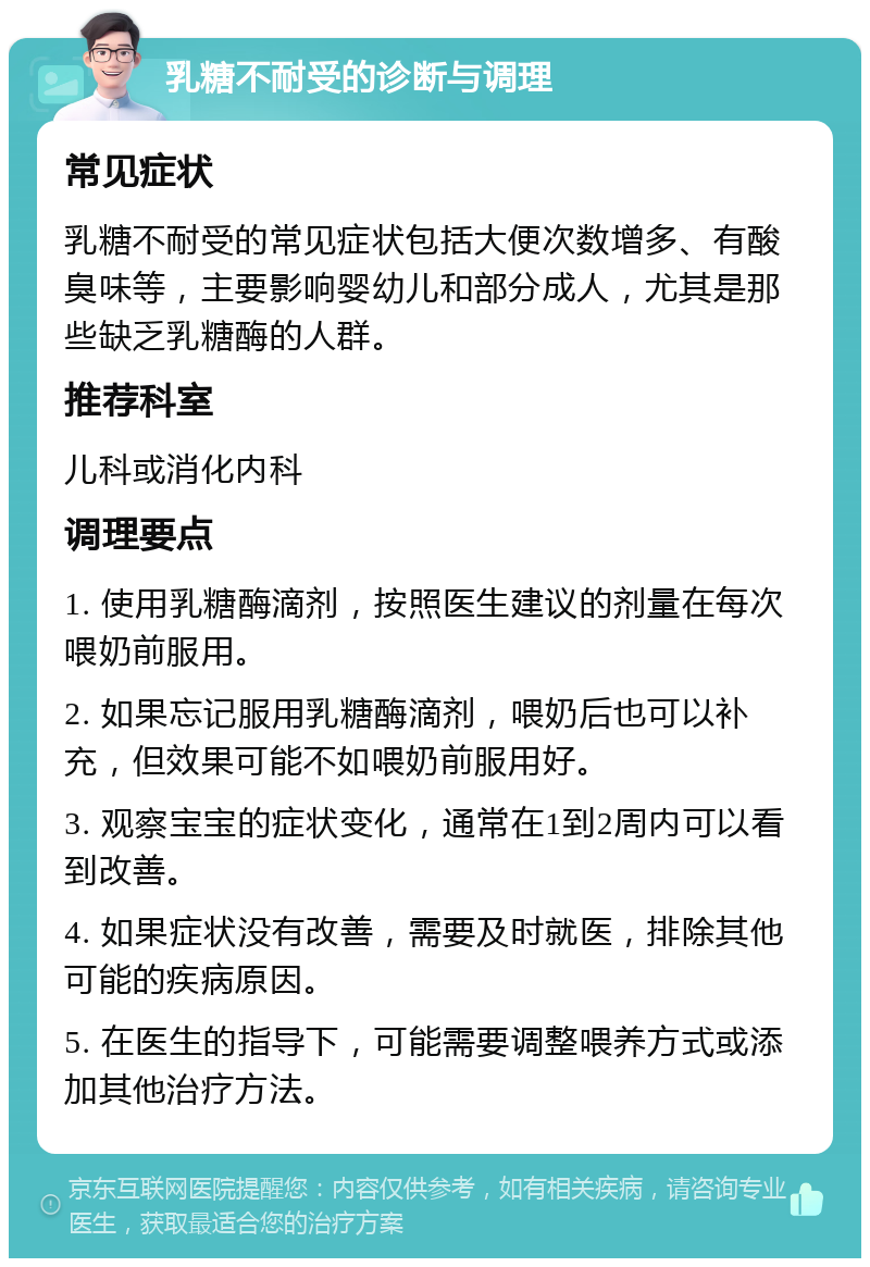 乳糖不耐受的诊断与调理 常见症状 乳糖不耐受的常见症状包括大便次数增多、有酸臭味等，主要影响婴幼儿和部分成人，尤其是那些缺乏乳糖酶的人群。 推荐科室 儿科或消化内科 调理要点 1. 使用乳糖酶滴剂，按照医生建议的剂量在每次喂奶前服用。 2. 如果忘记服用乳糖酶滴剂，喂奶后也可以补充，但效果可能不如喂奶前服用好。 3. 观察宝宝的症状变化，通常在1到2周内可以看到改善。 4. 如果症状没有改善，需要及时就医，排除其他可能的疾病原因。 5. 在医生的指导下，可能需要调整喂养方式或添加其他治疗方法。