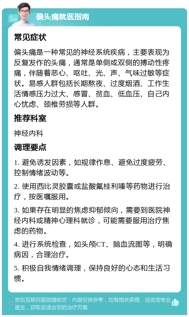 偏头痛就医指南 常见症状 偏头痛是一种常见的神经系统疾病，主要表现为反复发作的头痛，通常是单侧或双侧的搏动性疼痛，伴随着恶心、呕吐、光、声、气味过敏等症状。易感人群包括长期熬夜、过度烟酒、工作生活情感压力过大、感冒、贫血、低血压、自己内心忧虑、颈椎劳损等人群。 推荐科室 神经内科 调理要点 1. 避免诱发因素，如规律作息、避免过度疲劳、控制情绪波动等。 2. 使用西比灵胶囊或盐酸氟桂利嗪等药物进行治疗，按医嘱服用。 3. 如果存在明显的焦虑抑郁倾向，需要到医院神经内科或精神心理科就诊，可能需要服用治疗焦虑的药物。 4. 进行系统检查，如头颅CT、脑血流图等，明确病因，合理治疗。 5. 积极自我情绪调理，保持良好的心态和生活习惯。