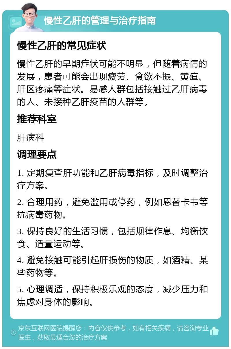 慢性乙肝的管理与治疗指南 慢性乙肝的常见症状 慢性乙肝的早期症状可能不明显，但随着病情的发展，患者可能会出现疲劳、食欲不振、黄疸、肝区疼痛等症状。易感人群包括接触过乙肝病毒的人、未接种乙肝疫苗的人群等。 推荐科室 肝病科 调理要点 1. 定期复查肝功能和乙肝病毒指标，及时调整治疗方案。 2. 合理用药，避免滥用或停药，例如恩替卡韦等抗病毒药物。 3. 保持良好的生活习惯，包括规律作息、均衡饮食、适量运动等。 4. 避免接触可能引起肝损伤的物质，如酒精、某些药物等。 5. 心理调适，保持积极乐观的态度，减少压力和焦虑对身体的影响。