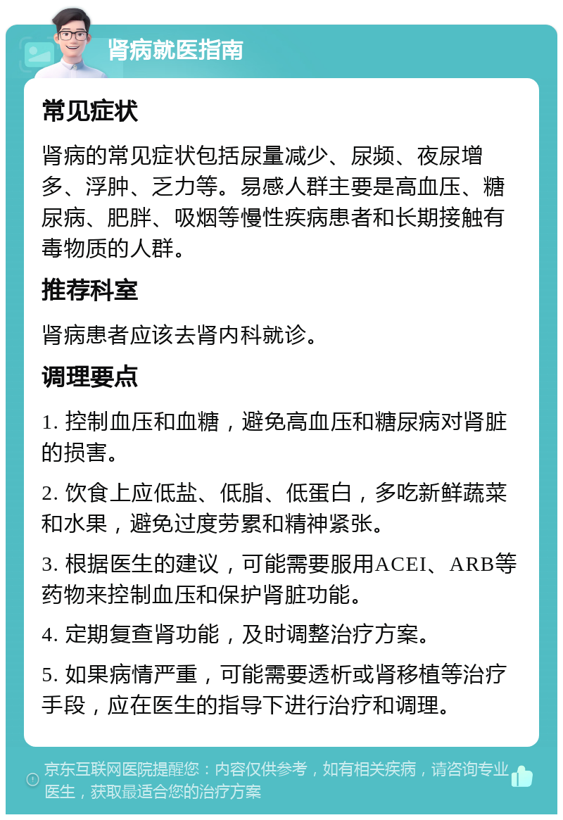 肾病就医指南 常见症状 肾病的常见症状包括尿量减少、尿频、夜尿增多、浮肿、乏力等。易感人群主要是高血压、糖尿病、肥胖、吸烟等慢性疾病患者和长期接触有毒物质的人群。 推荐科室 肾病患者应该去肾内科就诊。 调理要点 1. 控制血压和血糖，避免高血压和糖尿病对肾脏的损害。 2. 饮食上应低盐、低脂、低蛋白，多吃新鲜蔬菜和水果，避免过度劳累和精神紧张。 3. 根据医生的建议，可能需要服用ACEI、ARB等药物来控制血压和保护肾脏功能。 4. 定期复查肾功能，及时调整治疗方案。 5. 如果病情严重，可能需要透析或肾移植等治疗手段，应在医生的指导下进行治疗和调理。