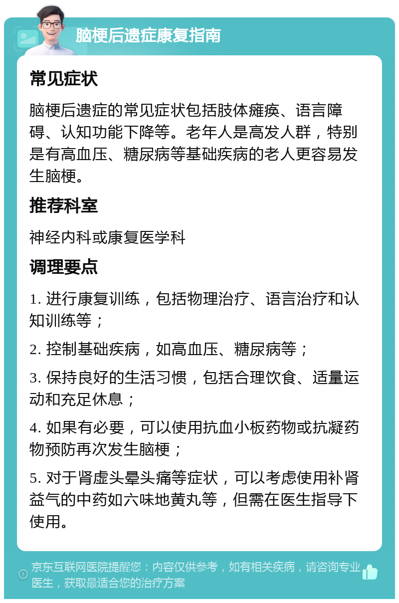 脑梗后遗症康复指南 常见症状 脑梗后遗症的常见症状包括肢体瘫痪、语言障碍、认知功能下降等。老年人是高发人群，特别是有高血压、糖尿病等基础疾病的老人更容易发生脑梗。 推荐科室 神经内科或康复医学科 调理要点 1. 进行康复训练，包括物理治疗、语言治疗和认知训练等； 2. 控制基础疾病，如高血压、糖尿病等； 3. 保持良好的生活习惯，包括合理饮食、适量运动和充足休息； 4. 如果有必要，可以使用抗血小板药物或抗凝药物预防再次发生脑梗； 5. 对于肾虚头晕头痛等症状，可以考虑使用补肾益气的中药如六味地黄丸等，但需在医生指导下使用。