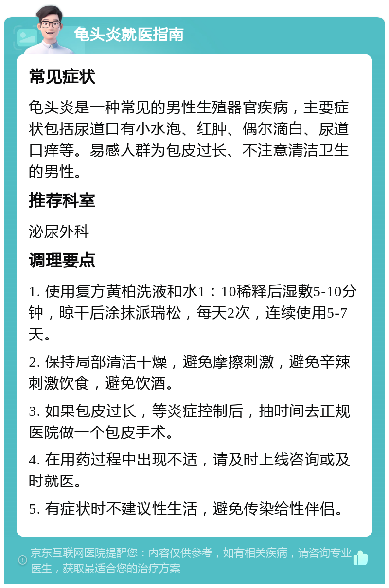 龟头炎就医指南 常见症状 龟头炎是一种常见的男性生殖器官疾病，主要症状包括尿道口有小水泡、红肿、偶尔滴白、尿道口痒等。易感人群为包皮过长、不注意清洁卫生的男性。 推荐科室 泌尿外科 调理要点 1. 使用复方黄柏洗液和水1：10稀释后湿敷5-10分钟，晾干后涂抹派瑞松，每天2次，连续使用5-7天。 2. 保持局部清洁干燥，避免摩擦刺激，避免辛辣刺激饮食，避免饮酒。 3. 如果包皮过长，等炎症控制后，抽时间去正规医院做一个包皮手术。 4. 在用药过程中出现不适，请及时上线咨询或及时就医。 5. 有症状时不建议性生活，避免传染给性伴侣。