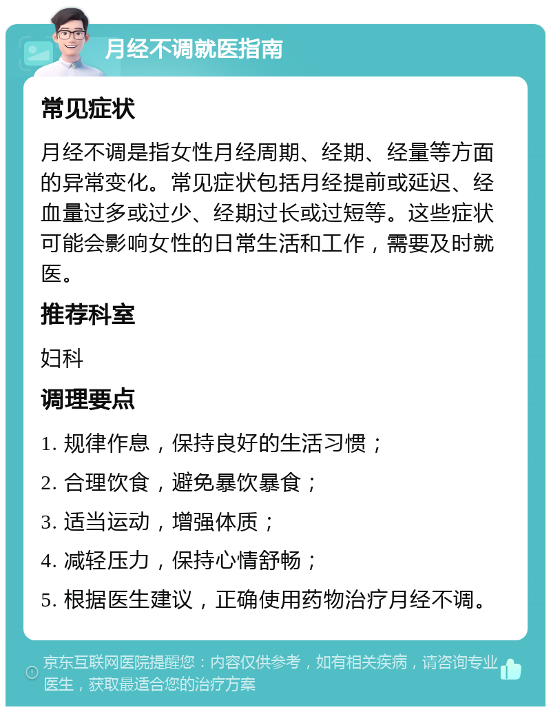 月经不调就医指南 常见症状 月经不调是指女性月经周期、经期、经量等方面的异常变化。常见症状包括月经提前或延迟、经血量过多或过少、经期过长或过短等。这些症状可能会影响女性的日常生活和工作，需要及时就医。 推荐科室 妇科 调理要点 1. 规律作息，保持良好的生活习惯； 2. 合理饮食，避免暴饮暴食； 3. 适当运动，增强体质； 4. 减轻压力，保持心情舒畅； 5. 根据医生建议，正确使用药物治疗月经不调。