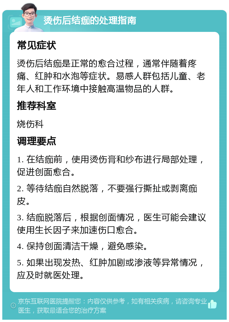 烫伤后结痂的处理指南 常见症状 烫伤后结痂是正常的愈合过程，通常伴随着疼痛、红肿和水泡等症状。易感人群包括儿童、老年人和工作环境中接触高温物品的人群。 推荐科室 烧伤科 调理要点 1. 在结痂前，使用烫伤膏和纱布进行局部处理，促进创面愈合。 2. 等待结痂自然脱落，不要强行撕扯或剥离痂皮。 3. 结痂脱落后，根据创面情况，医生可能会建议使用生长因子来加速伤口愈合。 4. 保持创面清洁干燥，避免感染。 5. 如果出现发热、红肿加剧或渗液等异常情况，应及时就医处理。