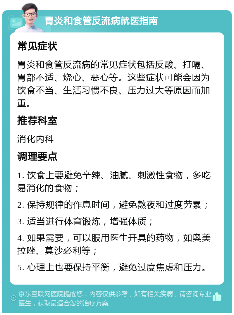 胃炎和食管反流病就医指南 常见症状 胃炎和食管反流病的常见症状包括反酸、打嗝、胃部不适、烧心、恶心等。这些症状可能会因为饮食不当、生活习惯不良、压力过大等原因而加重。 推荐科室 消化内科 调理要点 1. 饮食上要避免辛辣、油腻、刺激性食物，多吃易消化的食物； 2. 保持规律的作息时间，避免熬夜和过度劳累； 3. 适当进行体育锻炼，增强体质； 4. 如果需要，可以服用医生开具的药物，如奥美拉唑、莫沙必利等； 5. 心理上也要保持平衡，避免过度焦虑和压力。