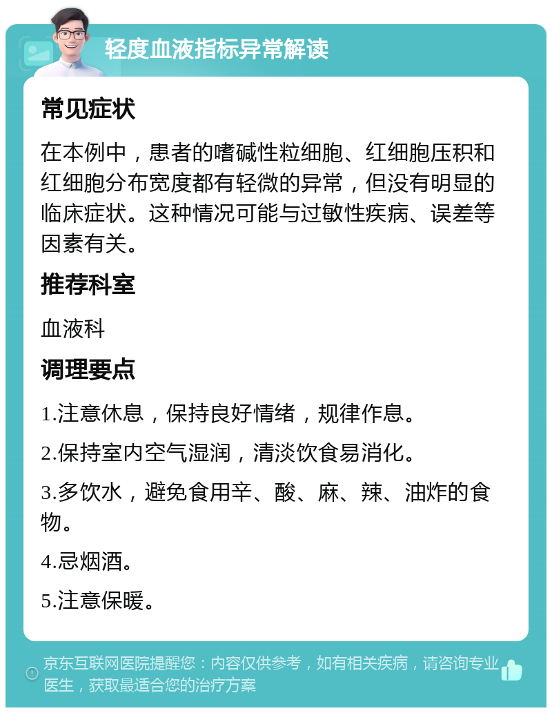 轻度血液指标异常解读 常见症状 在本例中，患者的嗜碱性粒细胞、红细胞压积和红细胞分布宽度都有轻微的异常，但没有明显的临床症状。这种情况可能与过敏性疾病、误差等因素有关。 推荐科室 血液科 调理要点 1.注意休息，保持良好情绪，规律作息。 2.保持室内空气湿润，清淡饮食易消化。 3.多饮水，避免食用辛、酸、麻、辣、油炸的食物。 4.忌烟酒。 5.注意保暖。