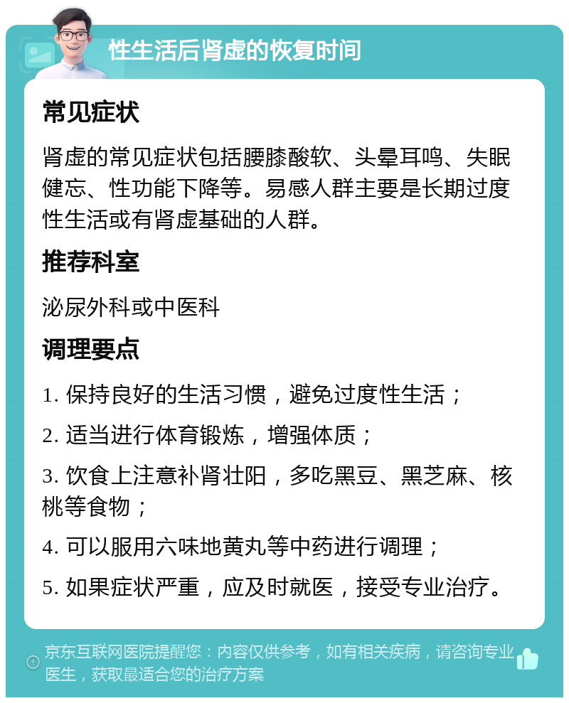 性生活后肾虚的恢复时间 常见症状 肾虚的常见症状包括腰膝酸软、头晕耳鸣、失眠健忘、性功能下降等。易感人群主要是长期过度性生活或有肾虚基础的人群。 推荐科室 泌尿外科或中医科 调理要点 1. 保持良好的生活习惯，避免过度性生活； 2. 适当进行体育锻炼，增强体质； 3. 饮食上注意补肾壮阳，多吃黑豆、黑芝麻、核桃等食物； 4. 可以服用六味地黄丸等中药进行调理； 5. 如果症状严重，应及时就医，接受专业治疗。