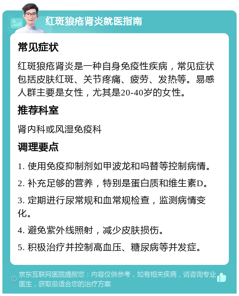 红斑狼疮肾炎就医指南 常见症状 红斑狼疮肾炎是一种自身免疫性疾病，常见症状包括皮肤红斑、关节疼痛、疲劳、发热等。易感人群主要是女性，尤其是20-40岁的女性。 推荐科室 肾内科或风湿免疫科 调理要点 1. 使用免疫抑制剂如甲波龙和吗替等控制病情。 2. 补充足够的营养，特别是蛋白质和维生素D。 3. 定期进行尿常规和血常规检查，监测病情变化。 4. 避免紫外线照射，减少皮肤损伤。 5. 积极治疗并控制高血压、糖尿病等并发症。