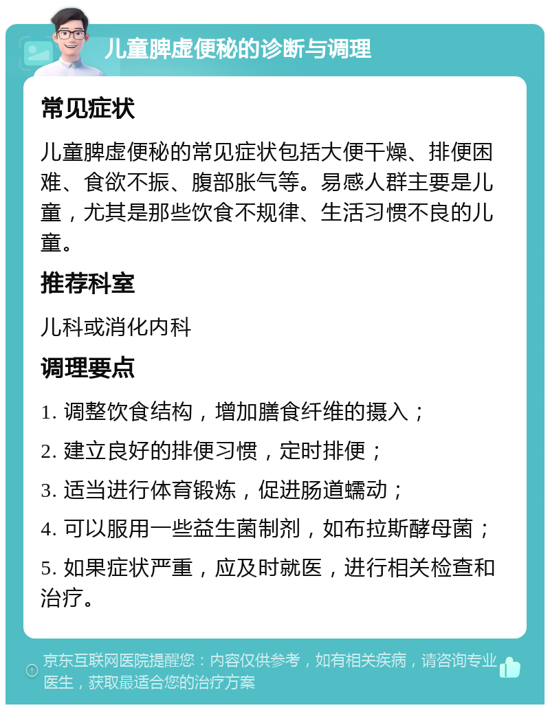 儿童脾虚便秘的诊断与调理 常见症状 儿童脾虚便秘的常见症状包括大便干燥、排便困难、食欲不振、腹部胀气等。易感人群主要是儿童，尤其是那些饮食不规律、生活习惯不良的儿童。 推荐科室 儿科或消化内科 调理要点 1. 调整饮食结构，增加膳食纤维的摄入； 2. 建立良好的排便习惯，定时排便； 3. 适当进行体育锻炼，促进肠道蠕动； 4. 可以服用一些益生菌制剂，如布拉斯酵母菌； 5. 如果症状严重，应及时就医，进行相关检查和治疗。