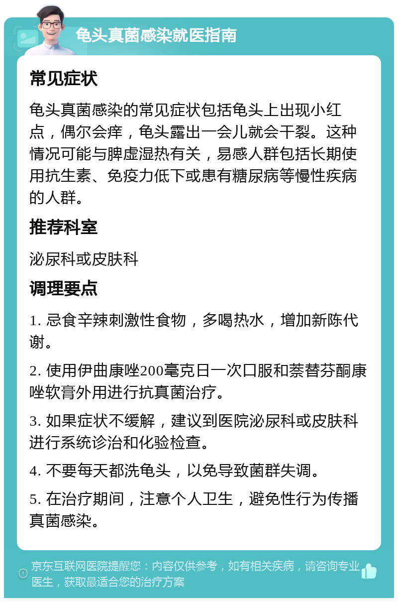 龟头真菌感染就医指南 常见症状 龟头真菌感染的常见症状包括龟头上出现小红点，偶尔会痒，龟头露出一会儿就会干裂。这种情况可能与脾虚湿热有关，易感人群包括长期使用抗生素、免疫力低下或患有糖尿病等慢性疾病的人群。 推荐科室 泌尿科或皮肤科 调理要点 1. 忌食辛辣刺激性食物，多喝热水，增加新陈代谢。 2. 使用伊曲康唑200毫克日一次口服和萘替芬酮康唑软膏外用进行抗真菌治疗。 3. 如果症状不缓解，建议到医院泌尿科或皮肤科进行系统诊治和化验检查。 4. 不要每天都洗龟头，以免导致菌群失调。 5. 在治疗期间，注意个人卫生，避免性行为传播真菌感染。