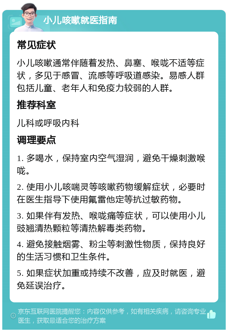 小儿咳嗽就医指南 常见症状 小儿咳嗽通常伴随着发热、鼻塞、喉咙不适等症状，多见于感冒、流感等呼吸道感染。易感人群包括儿童、老年人和免疫力较弱的人群。 推荐科室 儿科或呼吸内科 调理要点 1. 多喝水，保持室内空气湿润，避免干燥刺激喉咙。 2. 使用小儿咳喘灵等咳嗽药物缓解症状，必要时在医生指导下使用氟雷他定等抗过敏药物。 3. 如果伴有发热、喉咙痛等症状，可以使用小儿豉翘清热颗粒等清热解毒类药物。 4. 避免接触烟雾、粉尘等刺激性物质，保持良好的生活习惯和卫生条件。 5. 如果症状加重或持续不改善，应及时就医，避免延误治疗。