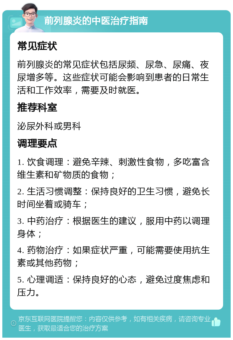 前列腺炎的中医治疗指南 常见症状 前列腺炎的常见症状包括尿频、尿急、尿痛、夜尿增多等。这些症状可能会影响到患者的日常生活和工作效率，需要及时就医。 推荐科室 泌尿外科或男科 调理要点 1. 饮食调理：避免辛辣、刺激性食物，多吃富含维生素和矿物质的食物； 2. 生活习惯调整：保持良好的卫生习惯，避免长时间坐着或骑车； 3. 中药治疗：根据医生的建议，服用中药以调理身体； 4. 药物治疗：如果症状严重，可能需要使用抗生素或其他药物； 5. 心理调适：保持良好的心态，避免过度焦虑和压力。