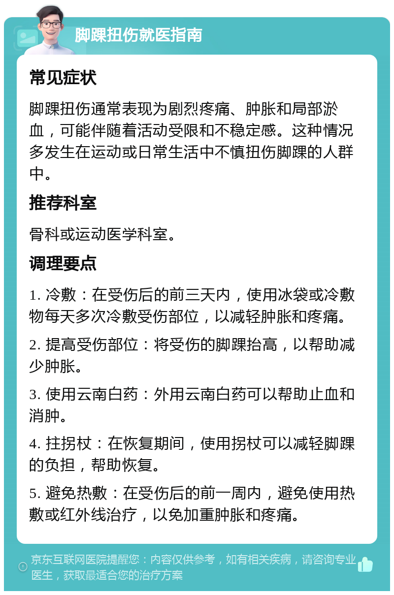 脚踝扭伤就医指南 常见症状 脚踝扭伤通常表现为剧烈疼痛、肿胀和局部淤血，可能伴随着活动受限和不稳定感。这种情况多发生在运动或日常生活中不慎扭伤脚踝的人群中。 推荐科室 骨科或运动医学科室。 调理要点 1. 冷敷：在受伤后的前三天内，使用冰袋或冷敷物每天多次冷敷受伤部位，以减轻肿胀和疼痛。 2. 提高受伤部位：将受伤的脚踝抬高，以帮助减少肿胀。 3. 使用云南白药：外用云南白药可以帮助止血和消肿。 4. 拄拐杖：在恢复期间，使用拐杖可以减轻脚踝的负担，帮助恢复。 5. 避免热敷：在受伤后的前一周内，避免使用热敷或红外线治疗，以免加重肿胀和疼痛。