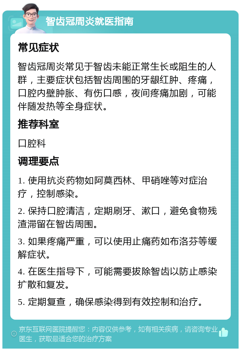 智齿冠周炎就医指南 常见症状 智齿冠周炎常见于智齿未能正常生长或阻生的人群，主要症状包括智齿周围的牙龈红肿、疼痛，口腔内壁肿胀、有伤口感，夜间疼痛加剧，可能伴随发热等全身症状。 推荐科室 口腔科 调理要点 1. 使用抗炎药物如阿莫西林、甲硝唑等对症治疗，控制感染。 2. 保持口腔清洁，定期刷牙、漱口，避免食物残渣滞留在智齿周围。 3. 如果疼痛严重，可以使用止痛药如布洛芬等缓解症状。 4. 在医生指导下，可能需要拔除智齿以防止感染扩散和复发。 5. 定期复查，确保感染得到有效控制和治疗。