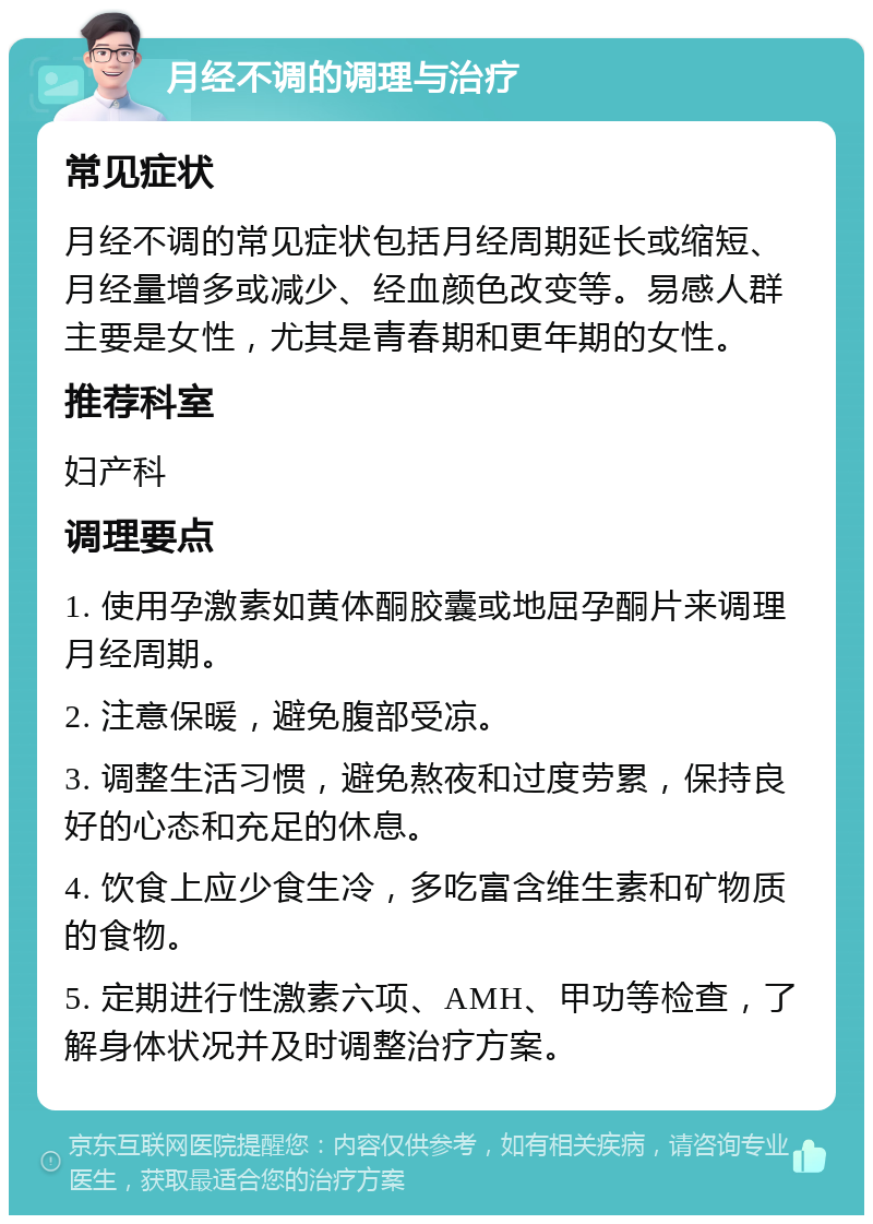 月经不调的调理与治疗 常见症状 月经不调的常见症状包括月经周期延长或缩短、月经量增多或减少、经血颜色改变等。易感人群主要是女性，尤其是青春期和更年期的女性。 推荐科室 妇产科 调理要点 1. 使用孕激素如黄体酮胶囊或地屈孕酮片来调理月经周期。 2. 注意保暖，避免腹部受凉。 3. 调整生活习惯，避免熬夜和过度劳累，保持良好的心态和充足的休息。 4. 饮食上应少食生冷，多吃富含维生素和矿物质的食物。 5. 定期进行性激素六项、AMH、甲功等检查，了解身体状况并及时调整治疗方案。