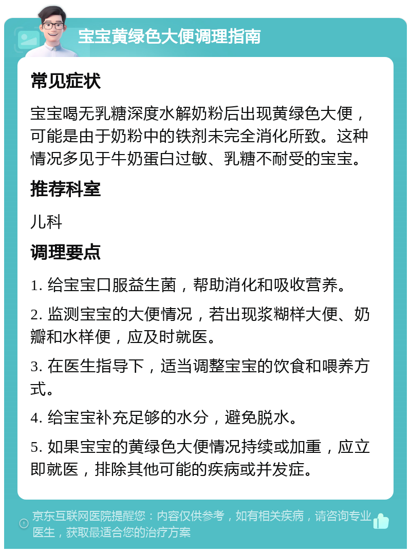 宝宝黄绿色大便调理指南 常见症状 宝宝喝无乳糖深度水解奶粉后出现黄绿色大便，可能是由于奶粉中的铁剂未完全消化所致。这种情况多见于牛奶蛋白过敏、乳糖不耐受的宝宝。 推荐科室 儿科 调理要点 1. 给宝宝口服益生菌，帮助消化和吸收营养。 2. 监测宝宝的大便情况，若出现浆糊样大便、奶瓣和水样便，应及时就医。 3. 在医生指导下，适当调整宝宝的饮食和喂养方式。 4. 给宝宝补充足够的水分，避免脱水。 5. 如果宝宝的黄绿色大便情况持续或加重，应立即就医，排除其他可能的疾病或并发症。