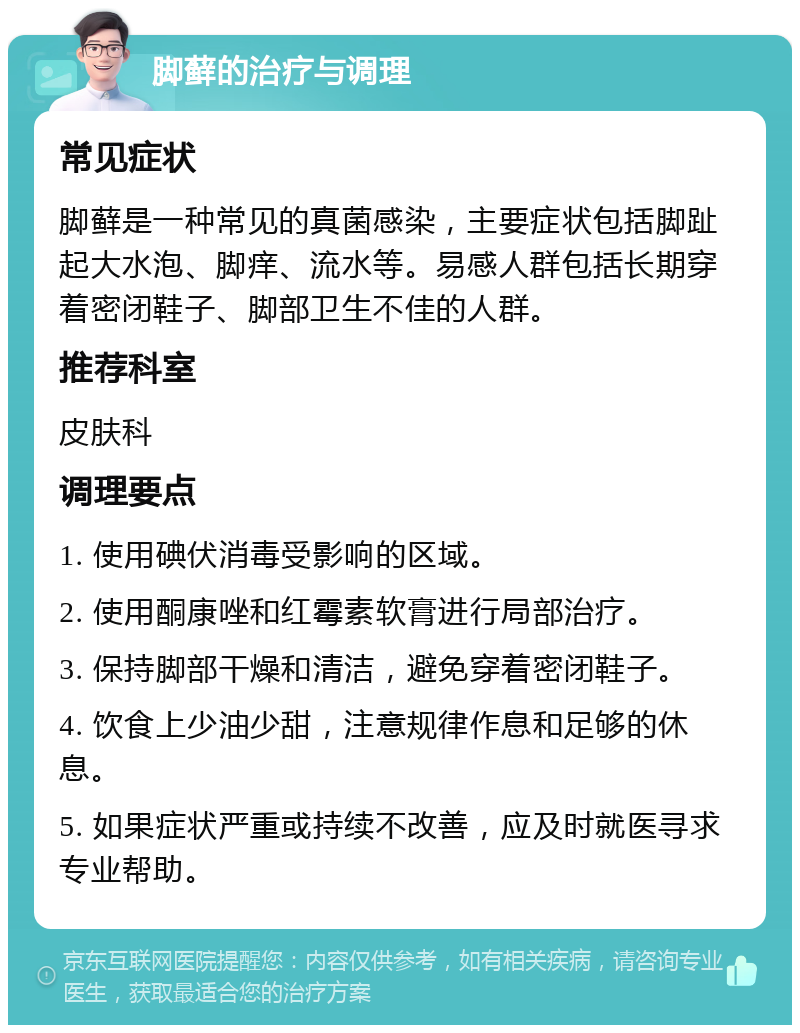 脚藓的治疗与调理 常见症状 脚藓是一种常见的真菌感染，主要症状包括脚趾起大水泡、脚痒、流水等。易感人群包括长期穿着密闭鞋子、脚部卫生不佳的人群。 推荐科室 皮肤科 调理要点 1. 使用碘伏消毒受影响的区域。 2. 使用酮康唑和红霉素软膏进行局部治疗。 3. 保持脚部干燥和清洁，避免穿着密闭鞋子。 4. 饮食上少油少甜，注意规律作息和足够的休息。 5. 如果症状严重或持续不改善，应及时就医寻求专业帮助。