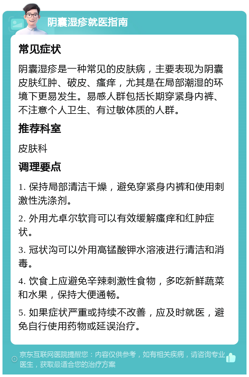 阴囊湿疹就医指南 常见症状 阴囊湿疹是一种常见的皮肤病，主要表现为阴囊皮肤红肿、破皮、瘙痒，尤其是在局部潮湿的环境下更易发生。易感人群包括长期穿紧身内裤、不注意个人卫生、有过敏体质的人群。 推荐科室 皮肤科 调理要点 1. 保持局部清洁干燥，避免穿紧身内裤和使用刺激性洗涤剂。 2. 外用尤卓尔软膏可以有效缓解瘙痒和红肿症状。 3. 冠状沟可以外用高锰酸钾水溶液进行清洁和消毒。 4. 饮食上应避免辛辣刺激性食物，多吃新鲜蔬菜和水果，保持大便通畅。 5. 如果症状严重或持续不改善，应及时就医，避免自行使用药物或延误治疗。