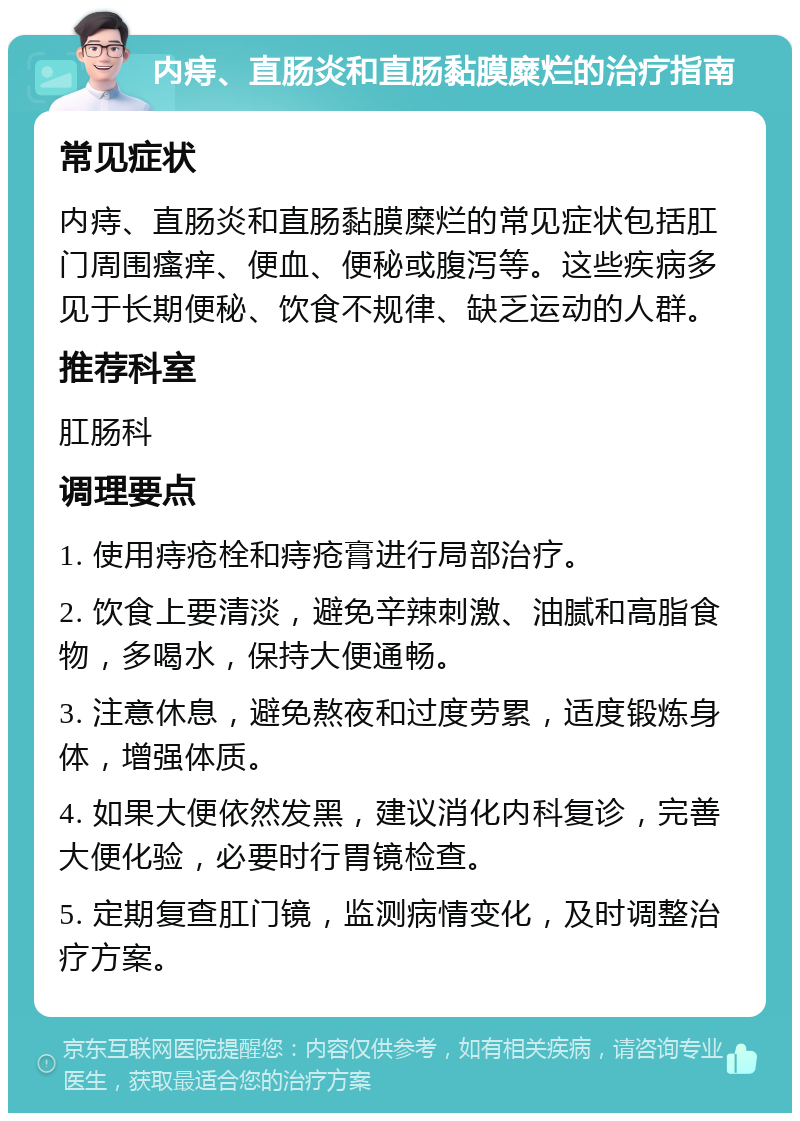 内痔、直肠炎和直肠黏膜糜烂的治疗指南 常见症状 内痔、直肠炎和直肠黏膜糜烂的常见症状包括肛门周围瘙痒、便血、便秘或腹泻等。这些疾病多见于长期便秘、饮食不规律、缺乏运动的人群。 推荐科室 肛肠科 调理要点 1. 使用痔疮栓和痔疮膏进行局部治疗。 2. 饮食上要清淡，避免辛辣刺激、油腻和高脂食物，多喝水，保持大便通畅。 3. 注意休息，避免熬夜和过度劳累，适度锻炼身体，增强体质。 4. 如果大便依然发黑，建议消化内科复诊，完善大便化验，必要时行胃镜检查。 5. 定期复查肛门镜，监测病情变化，及时调整治疗方案。