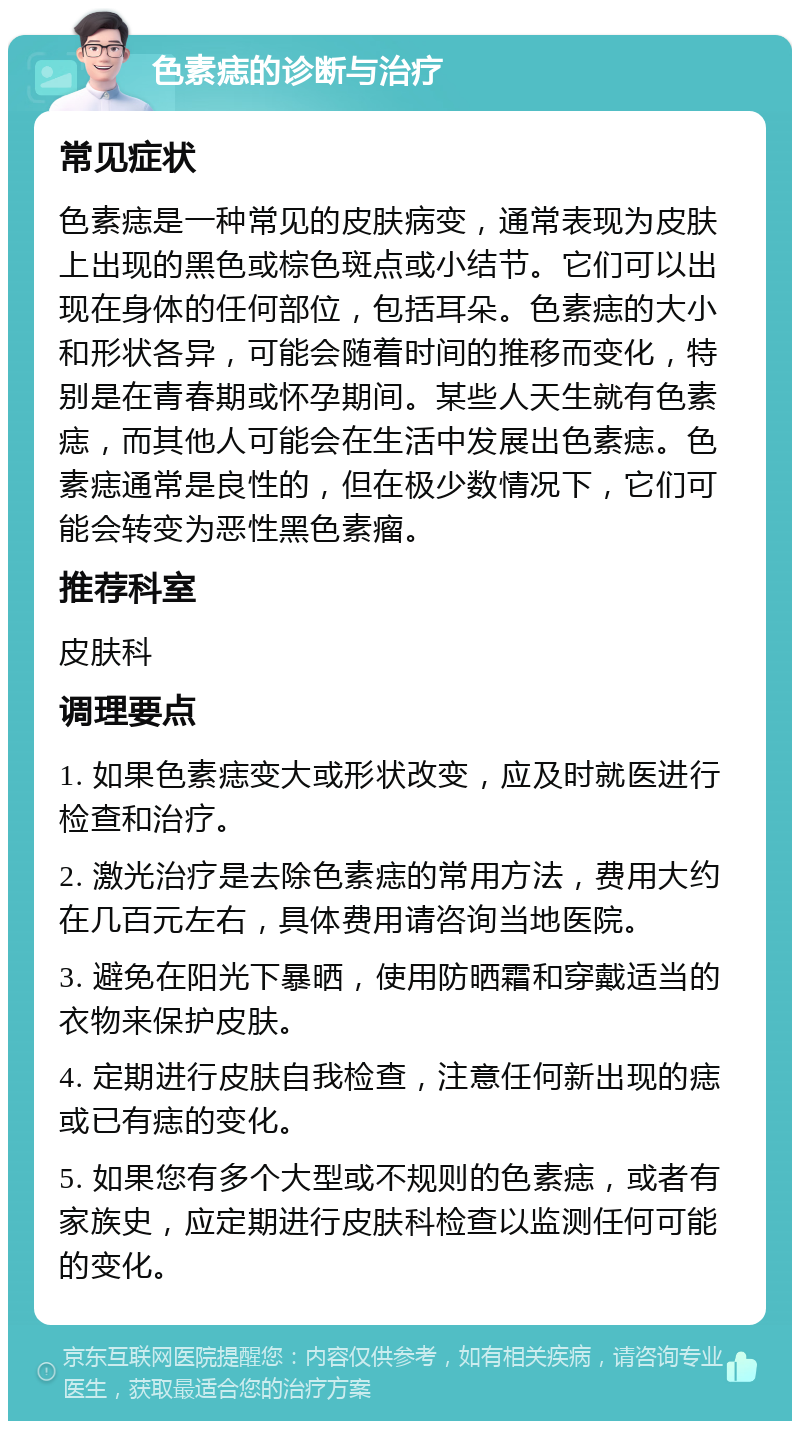 色素痣的诊断与治疗 常见症状 色素痣是一种常见的皮肤病变，通常表现为皮肤上出现的黑色或棕色斑点或小结节。它们可以出现在身体的任何部位，包括耳朵。色素痣的大小和形状各异，可能会随着时间的推移而变化，特别是在青春期或怀孕期间。某些人天生就有色素痣，而其他人可能会在生活中发展出色素痣。色素痣通常是良性的，但在极少数情况下，它们可能会转变为恶性黑色素瘤。 推荐科室 皮肤科 调理要点 1. 如果色素痣变大或形状改变，应及时就医进行检查和治疗。 2. 激光治疗是去除色素痣的常用方法，费用大约在几百元左右，具体费用请咨询当地医院。 3. 避免在阳光下暴晒，使用防晒霜和穿戴适当的衣物来保护皮肤。 4. 定期进行皮肤自我检查，注意任何新出现的痣或已有痣的变化。 5. 如果您有多个大型或不规则的色素痣，或者有家族史，应定期进行皮肤科检查以监测任何可能的变化。