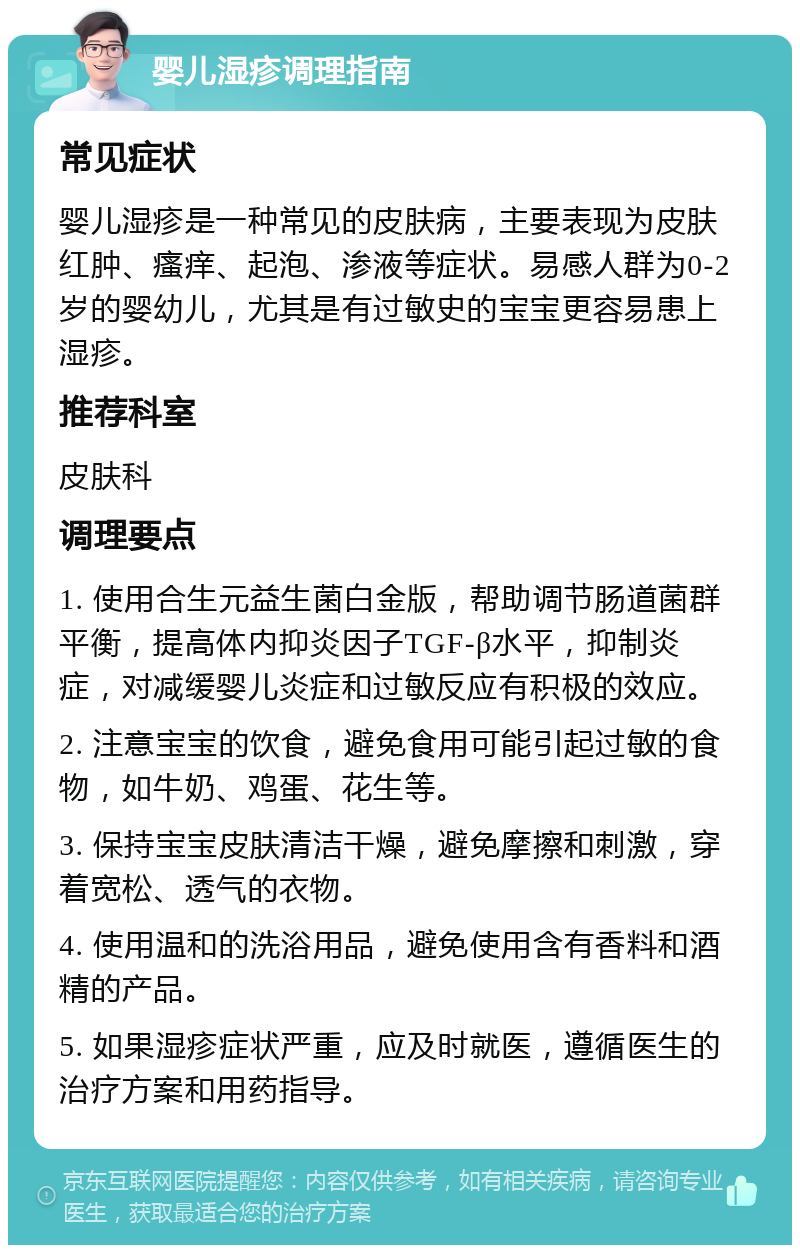 婴儿湿疹调理指南 常见症状 婴儿湿疹是一种常见的皮肤病，主要表现为皮肤红肿、瘙痒、起泡、渗液等症状。易感人群为0-2岁的婴幼儿，尤其是有过敏史的宝宝更容易患上湿疹。 推荐科室 皮肤科 调理要点 1. 使用合生元益生菌白金版，帮助调节肠道菌群平衡，提高体内抑炎因子TGF-β水平，抑制炎症，对减缓婴儿炎症和过敏反应有积极的效应。 2. 注意宝宝的饮食，避免食用可能引起过敏的食物，如牛奶、鸡蛋、花生等。 3. 保持宝宝皮肤清洁干燥，避免摩擦和刺激，穿着宽松、透气的衣物。 4. 使用温和的洗浴用品，避免使用含有香料和酒精的产品。 5. 如果湿疹症状严重，应及时就医，遵循医生的治疗方案和用药指导。