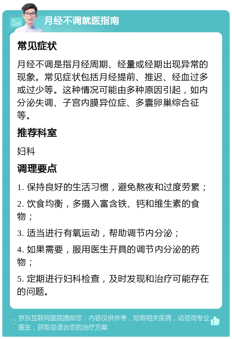 月经不调就医指南 常见症状 月经不调是指月经周期、经量或经期出现异常的现象。常见症状包括月经提前、推迟、经血过多或过少等。这种情况可能由多种原因引起，如内分泌失调、子宫内膜异位症、多囊卵巢综合征等。 推荐科室 妇科 调理要点 1. 保持良好的生活习惯，避免熬夜和过度劳累； 2. 饮食均衡，多摄入富含铁、钙和维生素的食物； 3. 适当进行有氧运动，帮助调节内分泌； 4. 如果需要，服用医生开具的调节内分泌的药物； 5. 定期进行妇科检查，及时发现和治疗可能存在的问题。