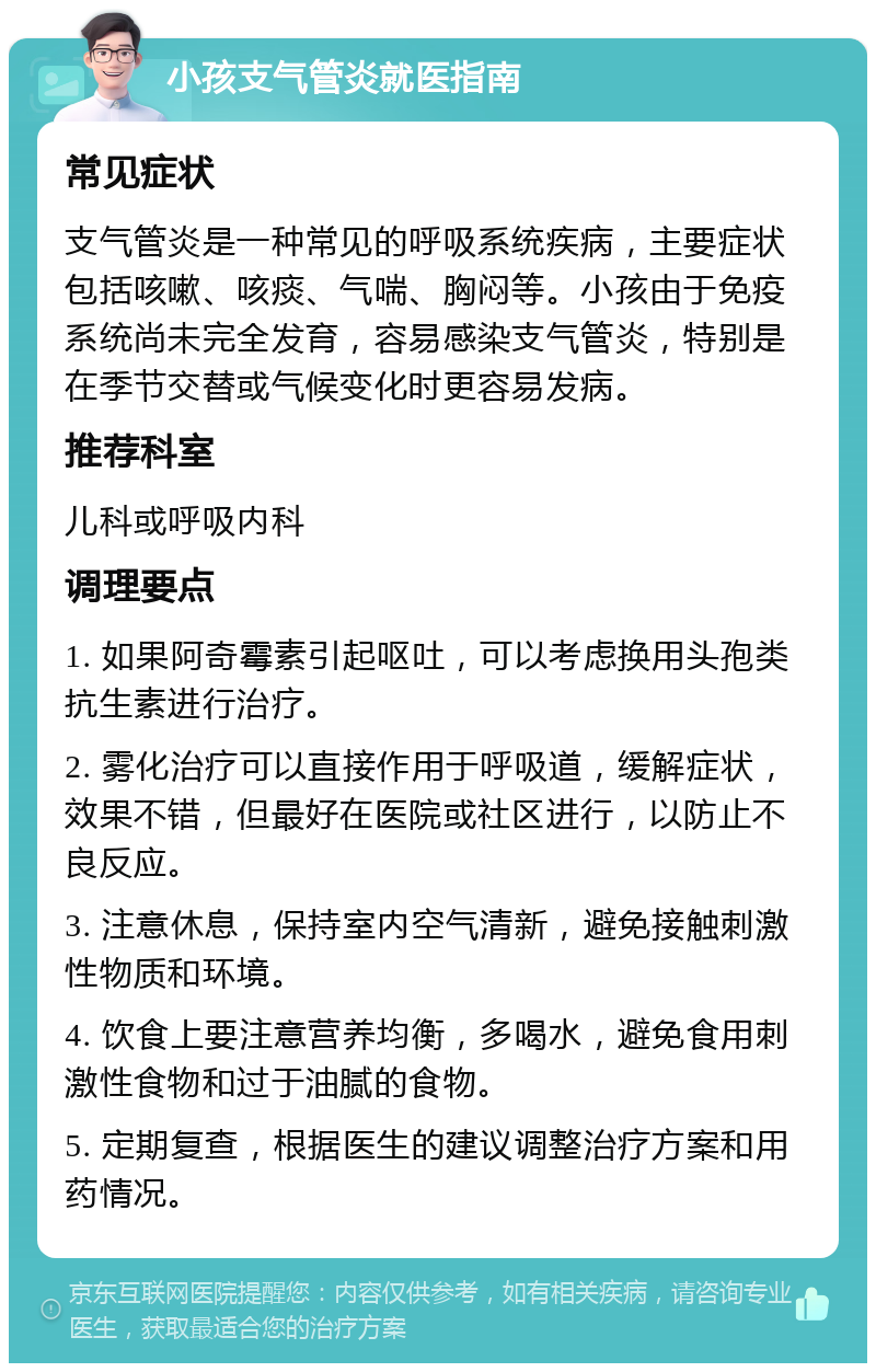 小孩支气管炎就医指南 常见症状 支气管炎是一种常见的呼吸系统疾病，主要症状包括咳嗽、咳痰、气喘、胸闷等。小孩由于免疫系统尚未完全发育，容易感染支气管炎，特别是在季节交替或气候变化时更容易发病。 推荐科室 儿科或呼吸内科 调理要点 1. 如果阿奇霉素引起呕吐，可以考虑换用头孢类抗生素进行治疗。 2. 雾化治疗可以直接作用于呼吸道，缓解症状，效果不错，但最好在医院或社区进行，以防止不良反应。 3. 注意休息，保持室内空气清新，避免接触刺激性物质和环境。 4. 饮食上要注意营养均衡，多喝水，避免食用刺激性食物和过于油腻的食物。 5. 定期复查，根据医生的建议调整治疗方案和用药情况。