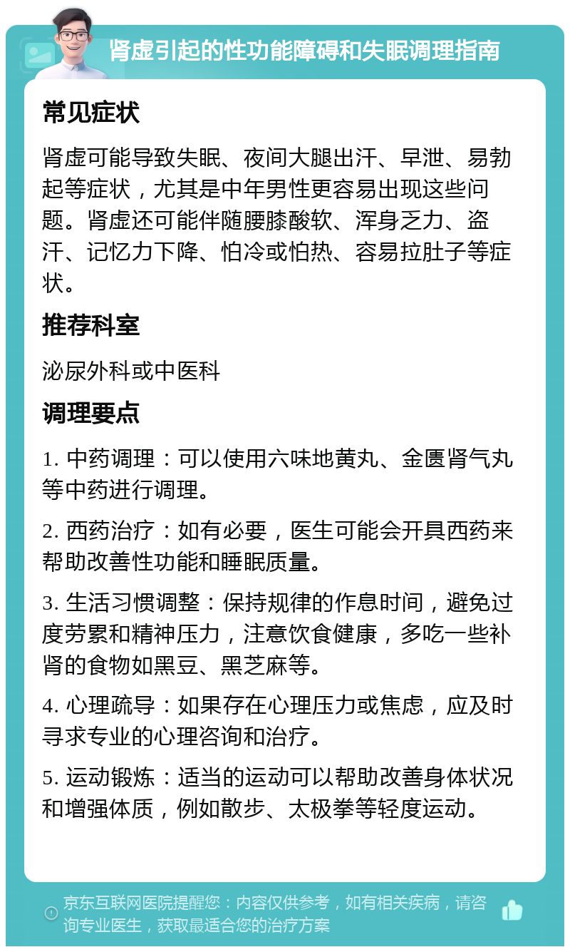 肾虚引起的性功能障碍和失眠调理指南 常见症状 肾虚可能导致失眠、夜间大腿出汗、早泄、易勃起等症状，尤其是中年男性更容易出现这些问题。肾虚还可能伴随腰膝酸软、浑身乏力、盗汗、记忆力下降、怕冷或怕热、容易拉肚子等症状。 推荐科室 泌尿外科或中医科 调理要点 1. 中药调理：可以使用六味地黄丸、金匮肾气丸等中药进行调理。 2. 西药治疗：如有必要，医生可能会开具西药来帮助改善性功能和睡眠质量。 3. 生活习惯调整：保持规律的作息时间，避免过度劳累和精神压力，注意饮食健康，多吃一些补肾的食物如黑豆、黑芝麻等。 4. 心理疏导：如果存在心理压力或焦虑，应及时寻求专业的心理咨询和治疗。 5. 运动锻炼：适当的运动可以帮助改善身体状况和增强体质，例如散步、太极拳等轻度运动。